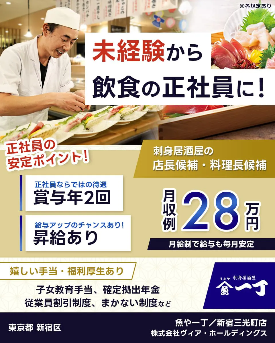 株式会社ヴィア・ホールディングス　未経験から飲食の正社員に！　刺身居酒屋の店長候補・料理長候補　正社員の安定ポイント！　正社員ならではの待遇　賞与年2回　賞与アップのチャンスあり！　月収例28万円　月給制で給与も毎月安定　嬉しい手当・福利厚生あり　子女教育手当　確定拠出年金　従業員割引制度　まかない制度　など　※各規定あり　東京都	新宿区　魚や一丁　新宿三光町店