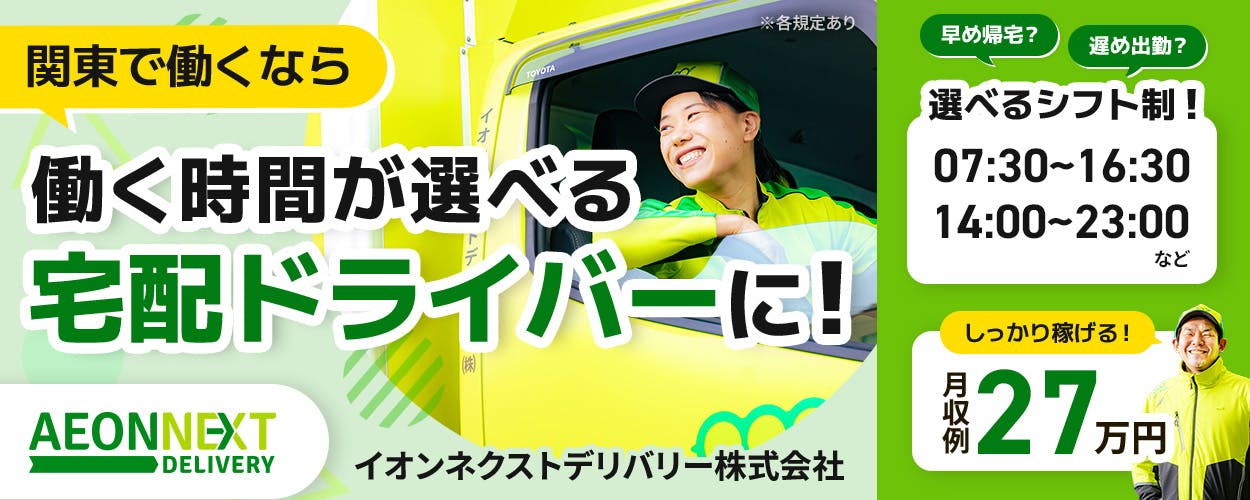 イオンネクストデリバリー株式会社　関東で働くなら　働く時間が選べる宅配ドライバ―に！　早め帰宅？　遅め出勤？　選べるシフト制！　07:30～16:30　14:00～23:00　しっかり稼げる！　月収例27万円　※各規定あり