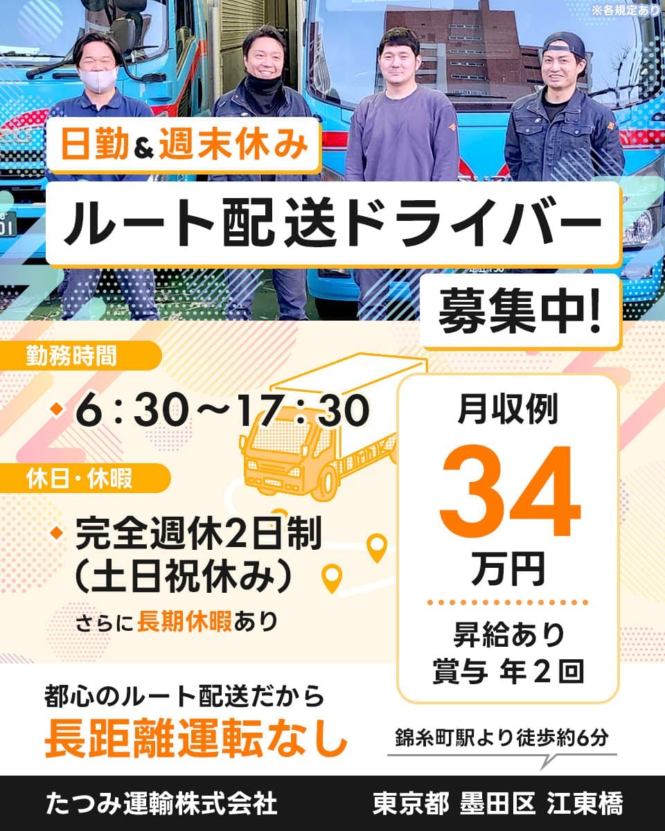 たつみ運輸株式会社　日勤アンド週末休みルート配送ドライバー募集中！　勤務時間　6時30分～17時30分　完全週休二日制（土日祝休み）　さらに長期休暇あり　都心のルート配送だから長距離運転なし　月収例34万円　昇給あり　賞与年2回　錦糸町駅より徒歩約6分　東京都墨田区江東橋　※各規定あり
