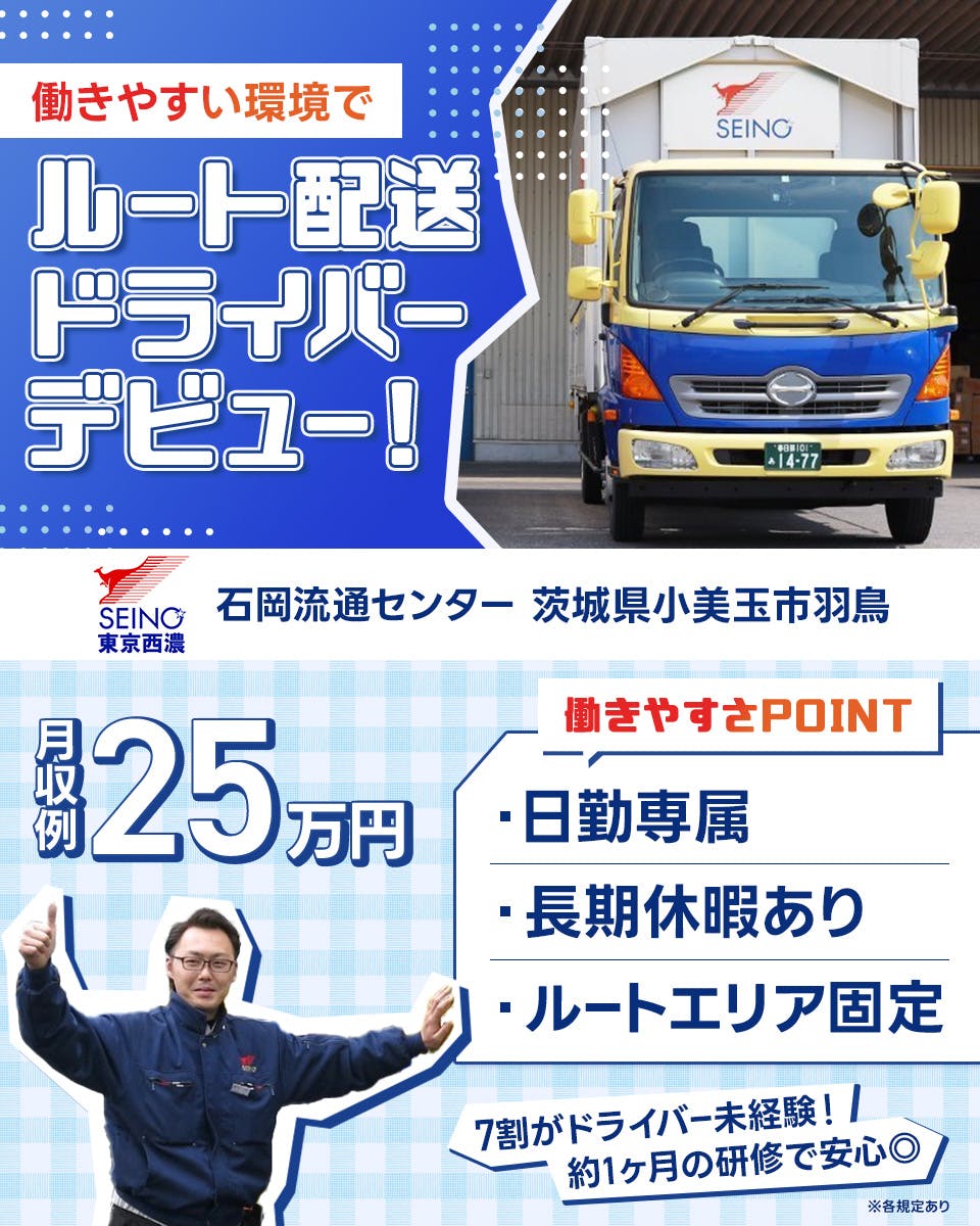 東京西濃運輸株式会社　働きやすい環境でルート配送ドライバーデビュー！　石岡流通センター　茨城県小美玉市羽鳥　月収例25万円　働きやすさPOINT　日勤専属　長期休暇あり　ルートエリア固定　7割がドライバー未経験！　約1ヶ月の研修で安心◎　※各規定あり