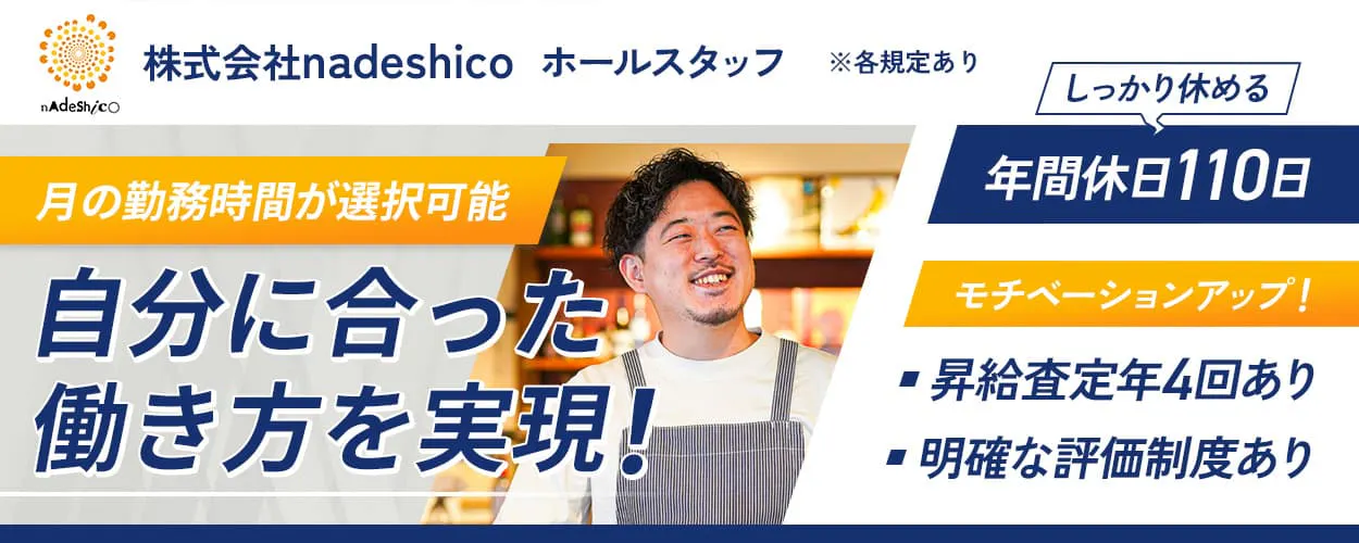 nadeshico ホールスタッフ ※各規定あり 月の勤務時間が選択可能 自分に合った働き方を実現! しっかり休める 年間休日110日 モチベーションアップ! 昇給査定年4回あり 明確な評価制度あり