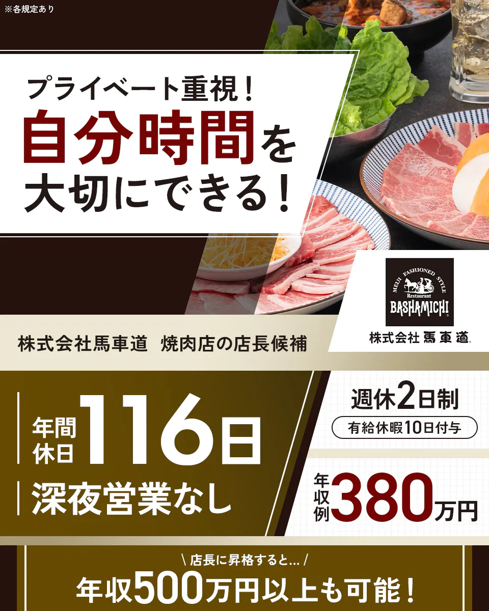 株式会社馬車道 プライベート重視!自分時間を大切にできる! 年間休日116日 深夜営業なし |月額1~4万円 年収例380万円 店長に昇格すると...年収500万円以上も可能! 焼肉店の店長候補 週休二日制 有給休暇10日付与 ※各規定あり