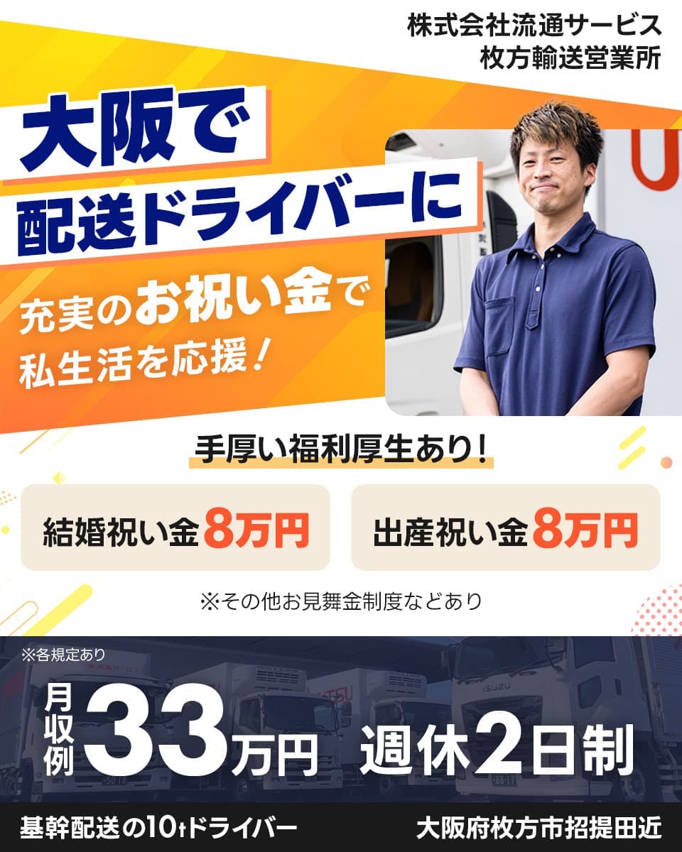 株式会社流通サービス　枚方輸送営業所　大阪で配送ドライバーに　充実のお祝い金で私生活を応援！　手厚い福利厚生あり！　結婚祝い金8万円　出産祝い金8万円　※その他お見舞金制度などあり　月収例33万円　定時帰り多め！　週休2日制　基幹配送の10tドライバー　大阪府枚方市招堤田近　※各規定あり