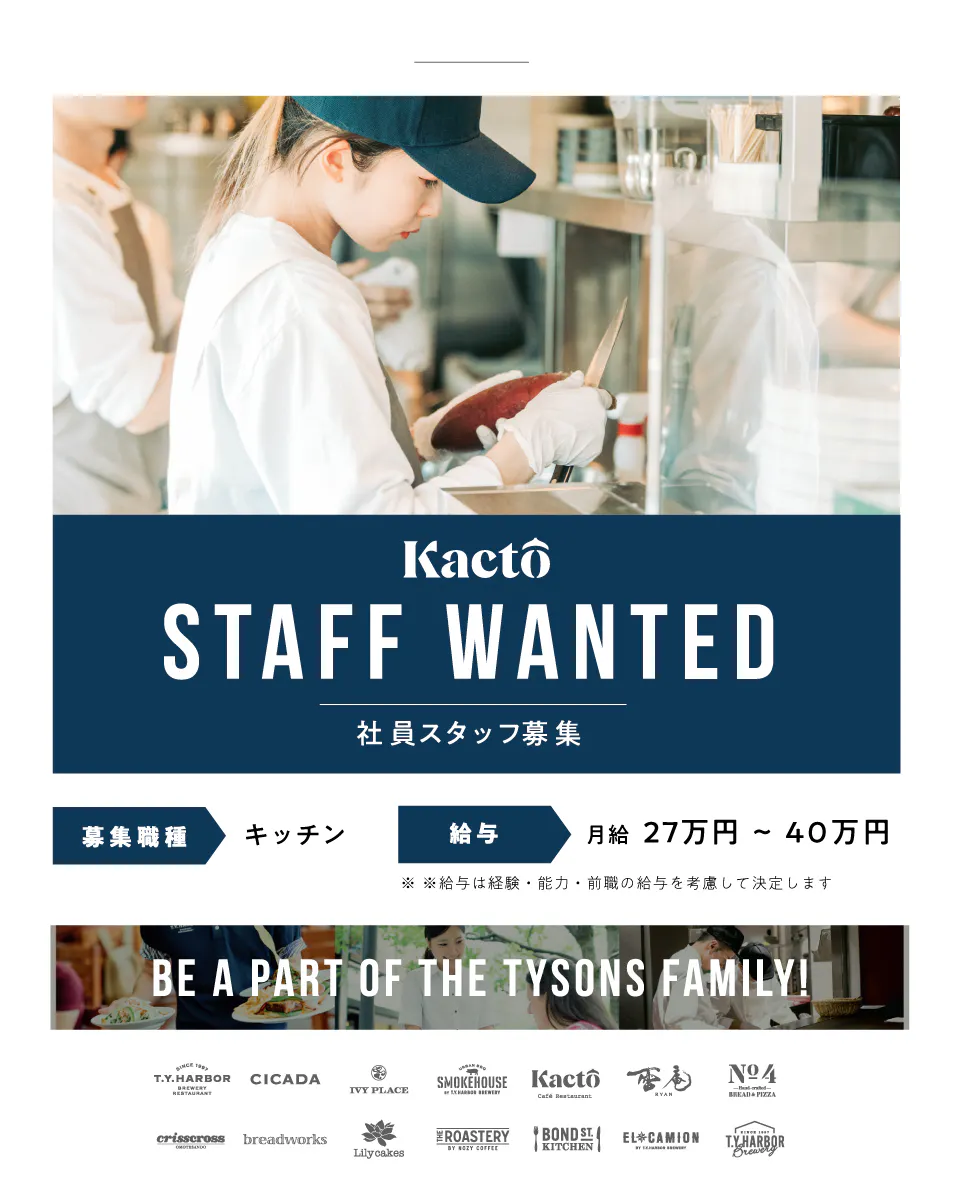 タイソンズアンドカンパニー Kacto staff wanted 社員スタッフ募集 募集職種|キッチン 給与|月給27万円〜40万円 ※給与は経験・能力・前職の給与を考慮して決定します be a part of the tysons family!