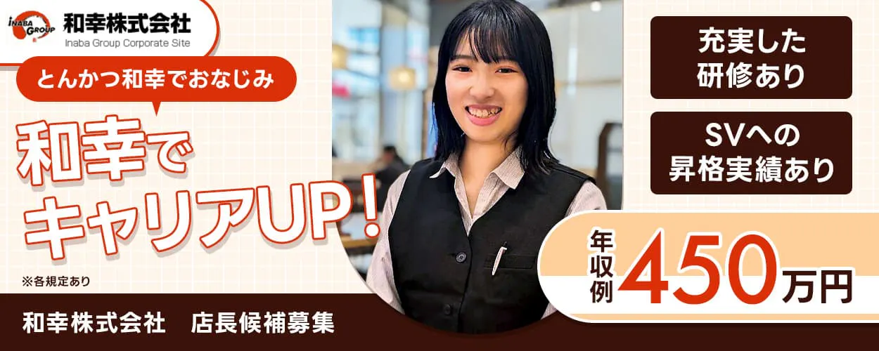 和幸株式会社　とんかつ和幸でおなじみ｜和幸でキャリアUP！　早期キャリアアップを目指せる理由！　・入社前からの充実した研修あり　・半年でSVへの昇格実績あり　5連休制度をはじめ、各種休暇制度も充実！　年収例450万円｜業績賞与年2回＋決算賞与あり　休日｜月8日　店長候補募集　※各規定あり