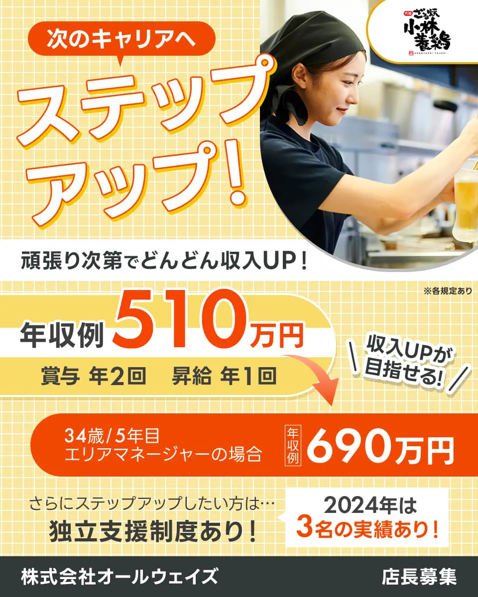 株式会社オールウェイズ　ざる焼　小林養鶏　次のキャリアへ　ステップアップ！　頑張り次第でどんどん収入UP！　年収例510万円　賞与年2回　昇給年1回　収入UPが目指せる！　34歳/5年目　エリアマネージャーの場合　年収例　690万円　さらにステップアップしたい方は…　独立支援制度あり！　2024年は3名の実績あり！　店長募集　※各規定あり