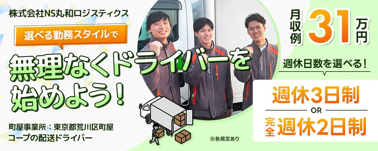 株式会社NS丸和ロジスティクス 選べる勤務スタイルで無理なくドライバーを始めよう! 町屋事業所 東京都荒川区町屋 コープの配送ドライバー 月収例31万円 週休日数を選べる! 週休3日制 または 完全週休2日制 ※各規定あり