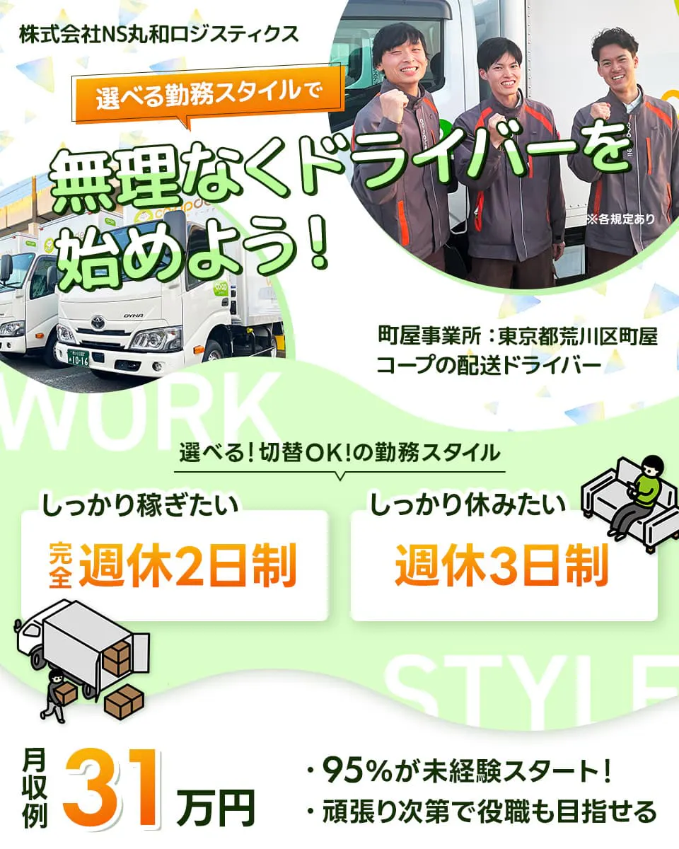 株式会社NS丸和ロジスティクス　選べる勤務スタイルで無理なくドライバーを始めよう！　町屋事業所　東京都荒川区町屋　コープの配送ドライバー　選べる！切替OK！の勤務スタイル　しっかり稼ぎたい完全週休２日制　しっかり休みたい週休３日制　月収例31万円　９５％が未経験スタート！　頑張り次第で役職も目指せる　※各規定あり