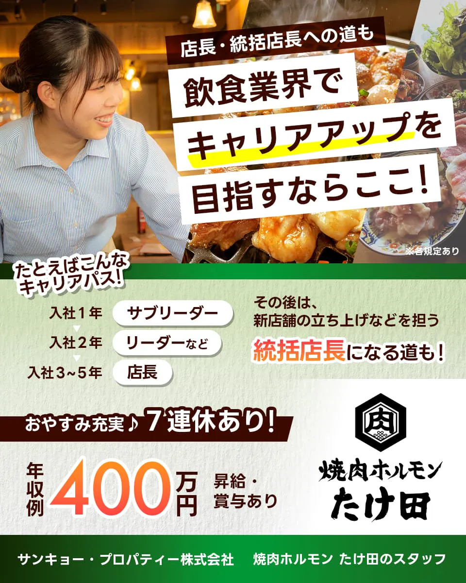 サンキョー・プロパティー株式会社 店長・統括店長への道も 飲食行界でキャリアアップを目指すならここ! 例えばこんなキャリアパス 入社一年サブリーダー 入社二年リーダーなど 入社三年から五年店長 その後は新店舗の立ち上げなどを担う統括店長になる道も! おやすみ充実7連休あり 年収例400万円 昇給賞与あり 焼肉ホルモンたけ田のスタッフ ※各規定あり