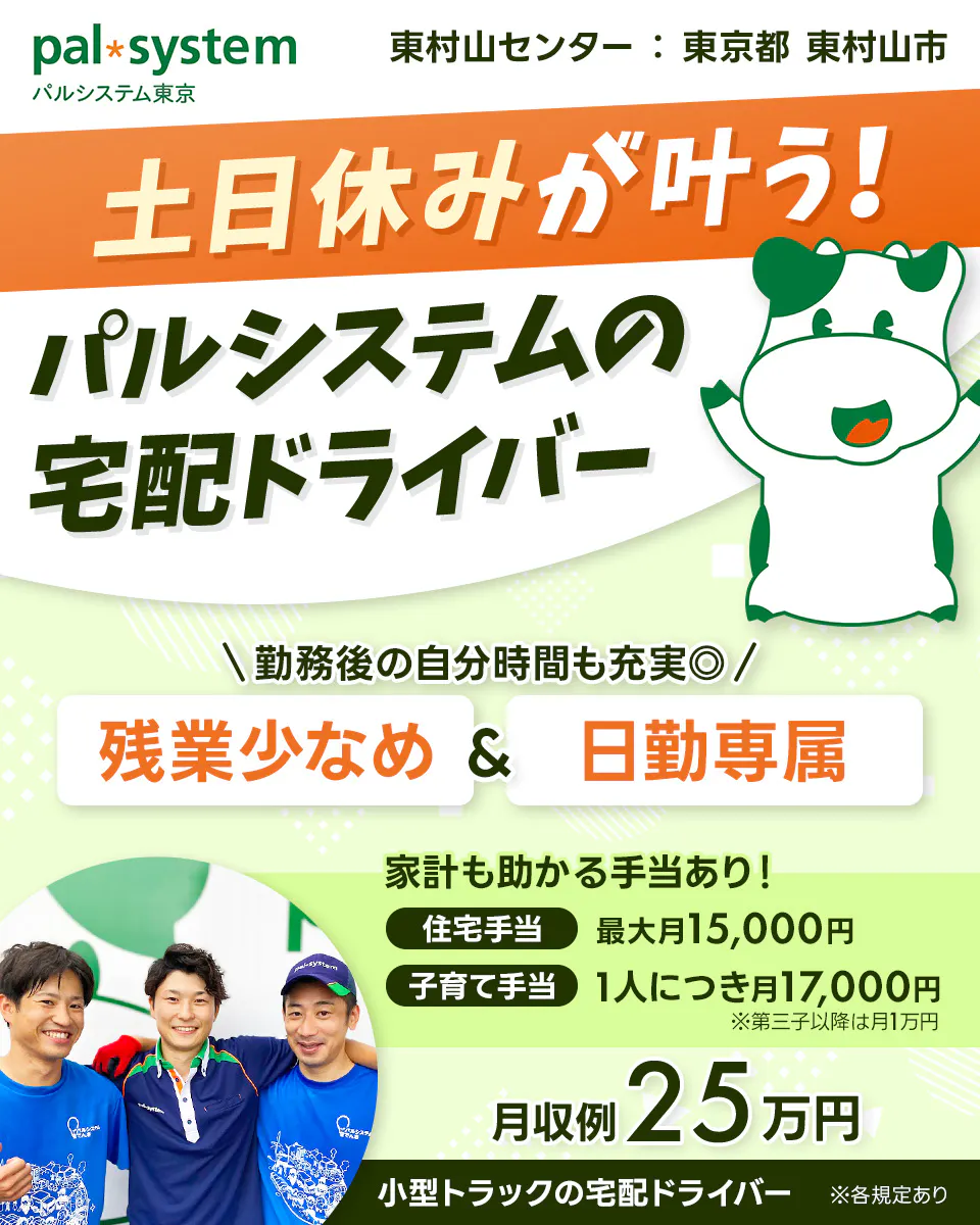 生活協同組合パルシステム東京 　東村山センター　東京都　東村山市　土日休みが叶う！　パルシステムの宅配ドライバー　勤務後の自分時間も◎　残業少なめ＆日勤専属　※各規定あり　家計も助かる手当あり！　住宅手当　最大月15,000円　子育て手当　一人につき　月17,000円　※第三子以降は月1万円　月収例25万円　小型トラックの宅配ドライバー