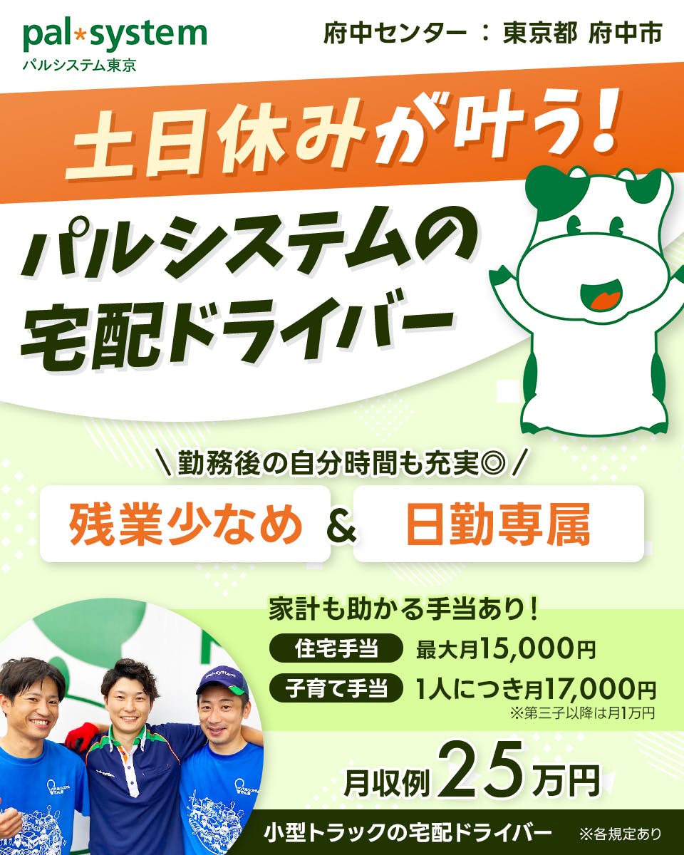 生活協同組合パルシステム東京 　府中センター　東京都　府中市　土日休みが叶う！　パルシステムの宅配ドライバー　勤務後の自分時間も◎　残業少なめ＆日勤専属　※各規定あり　家計も助かる手当あり！　住宅手当　最大月15,000円　子育て手当　一人につき　月17,000円　※第三子以降は月1万円　月収例25万円　小型トラックの宅配ドライバー