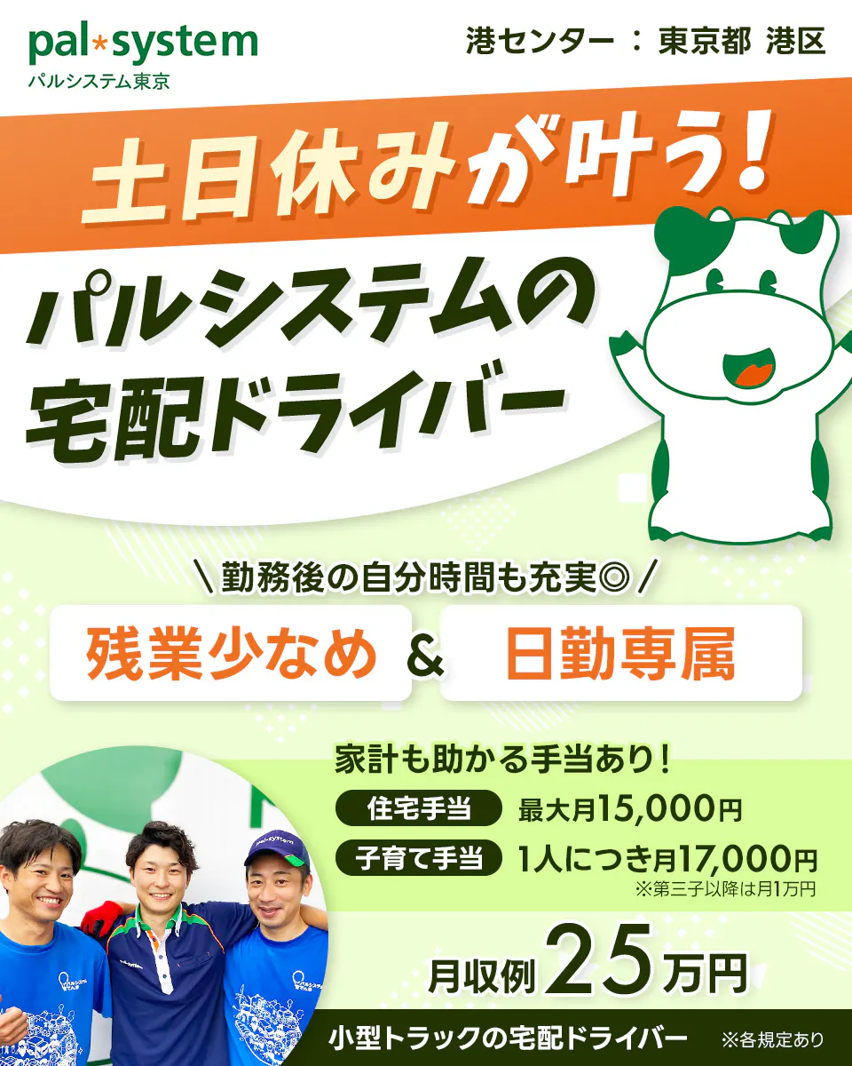 生活協同組合パルシステム東京 　港センター　東京都　港区　土日休みが叶う！　パルシステムの宅配ドライバー　勤務後の自分時間も◎　残業少なめ＆日勤専属　※各規定あり　家計も助かる手当あり！　住宅手当　最大月15,000円　子育て手当　一人につき　月17,000円　※第三子以降は月1万円　月収例25万円　小型トラックの宅配ドライバー