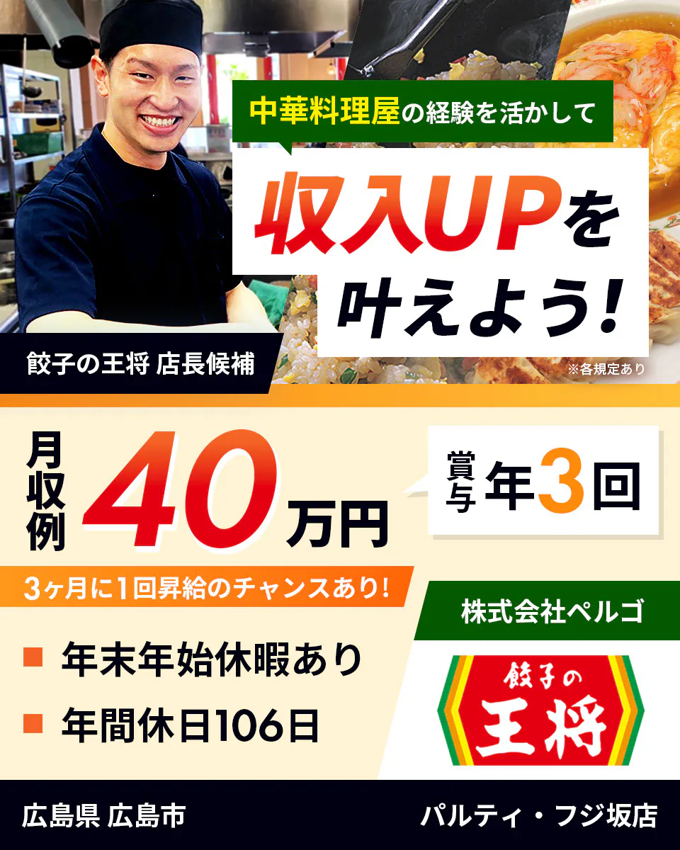 株式会社ペルゴ 中華料理屋の経験を活かして 収入UPを叶えよう! 餃子の王将 店長候補 月収例40万円 賞与年3回 3ヶ月に1回昇給のチャンスあり! 年末年始休暇あり 年間休日106日 ※各規定あり 広島県 広島市 パルティ・フジ坂店