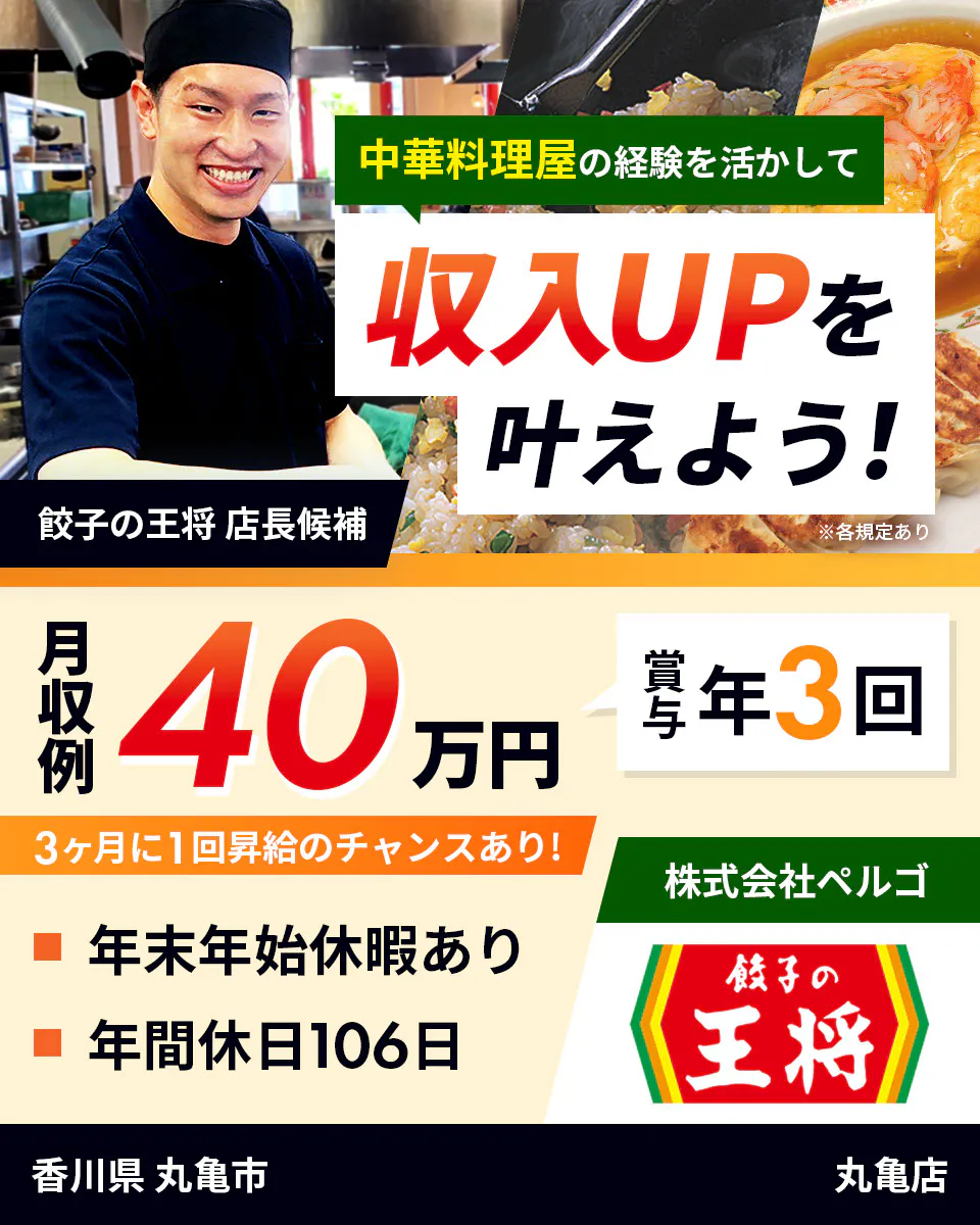 株式会社ペルゴ　中華料理屋の経験を活かして　収入UPを叶えよう！　餃子の王将　店長候補　月収例40万円　賞与年3回　３ヶ月に1回昇給のチャンスあり！　年末年始休暇あり 　年間休日106日　※各規定あり　香川県　丸亀市　丸亀店