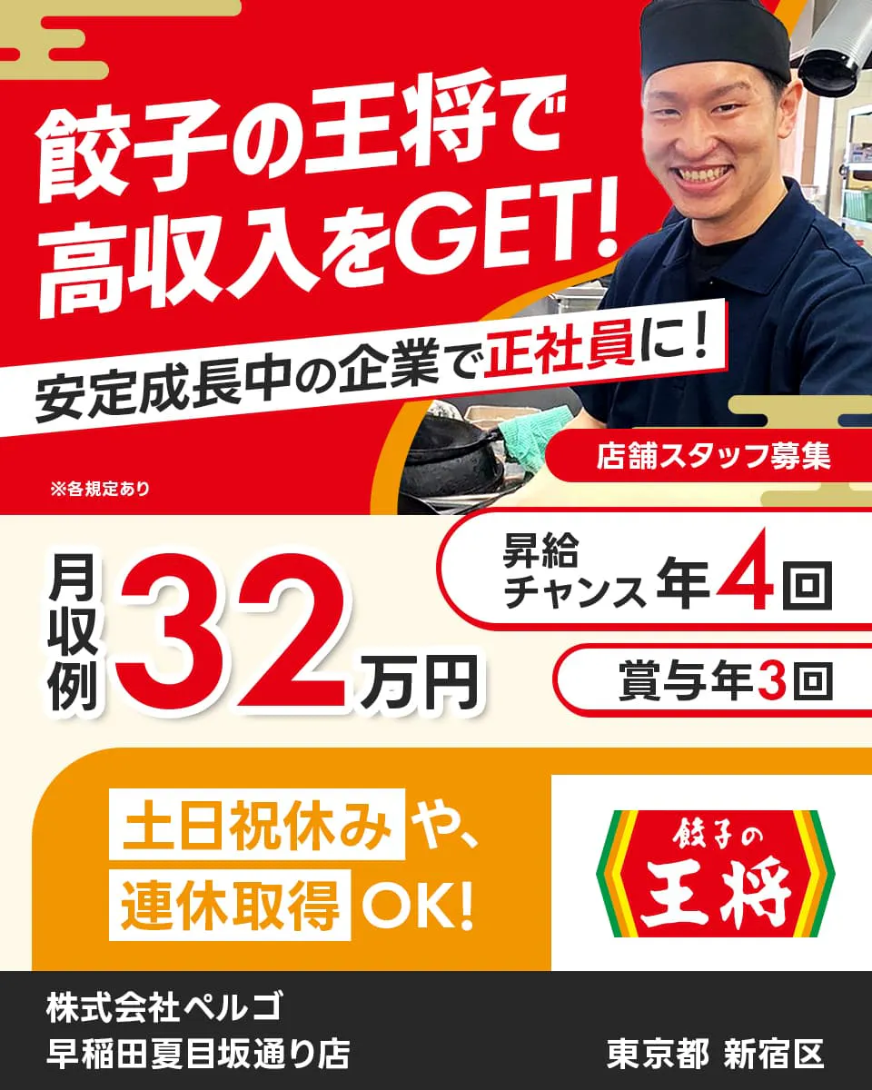 株式会社ペルゴ 餃子の王将で高収入をGET! 安定成長中の企業で正社員に! 店舗スタッフ募集 月収例32万円 昇給チャンス年4回 賞与年3回 東京都新宿区 早稲田夏目坂通り店 土日祝休みや連休取得OK! ※各規定あり