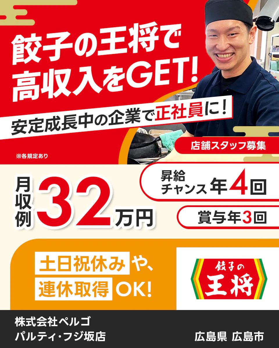 株式会社ペルゴ　餃子の王将で高収入をGET!　安定成長中の企業で正社員に！　店舗スタッフ募集　月収例32万円　昇給チャンス年4回　賞与年3回　土日祝休みや連休取得OK!　※各規定あり