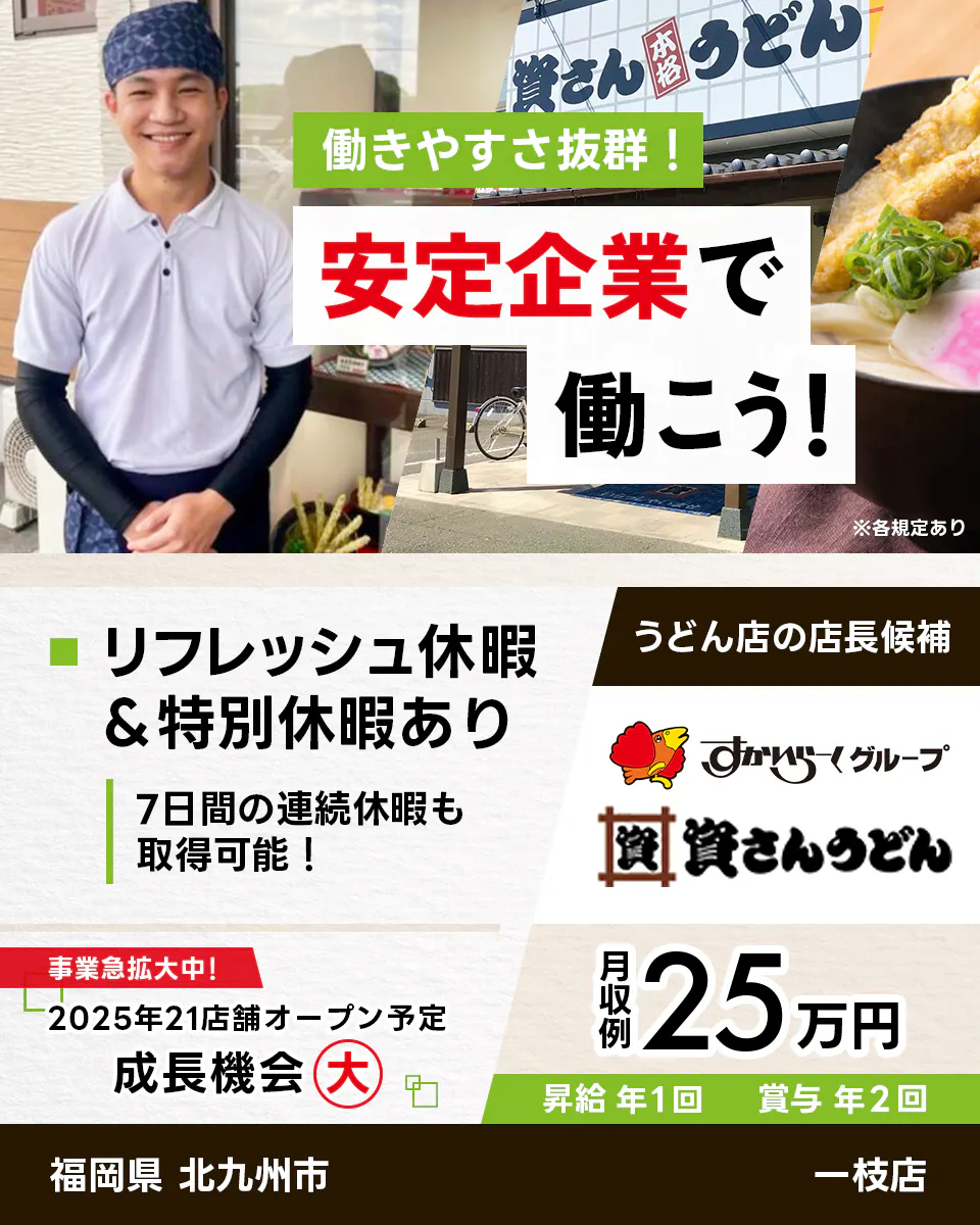 株式会社資さん 働きやすさ抜群 安定企業で働こう うどん店の店長候補 福岡県 北九州市 一枝店 すかいらーくグループ リフレッシュ休暇・特別休暇あり 7日間の連続休暇も取得可能 事業急拡大中 2025年21店舗オープン予定 成長機会大 月収例25万円 昇給年1回 賞与年2回 ※各規定あり
