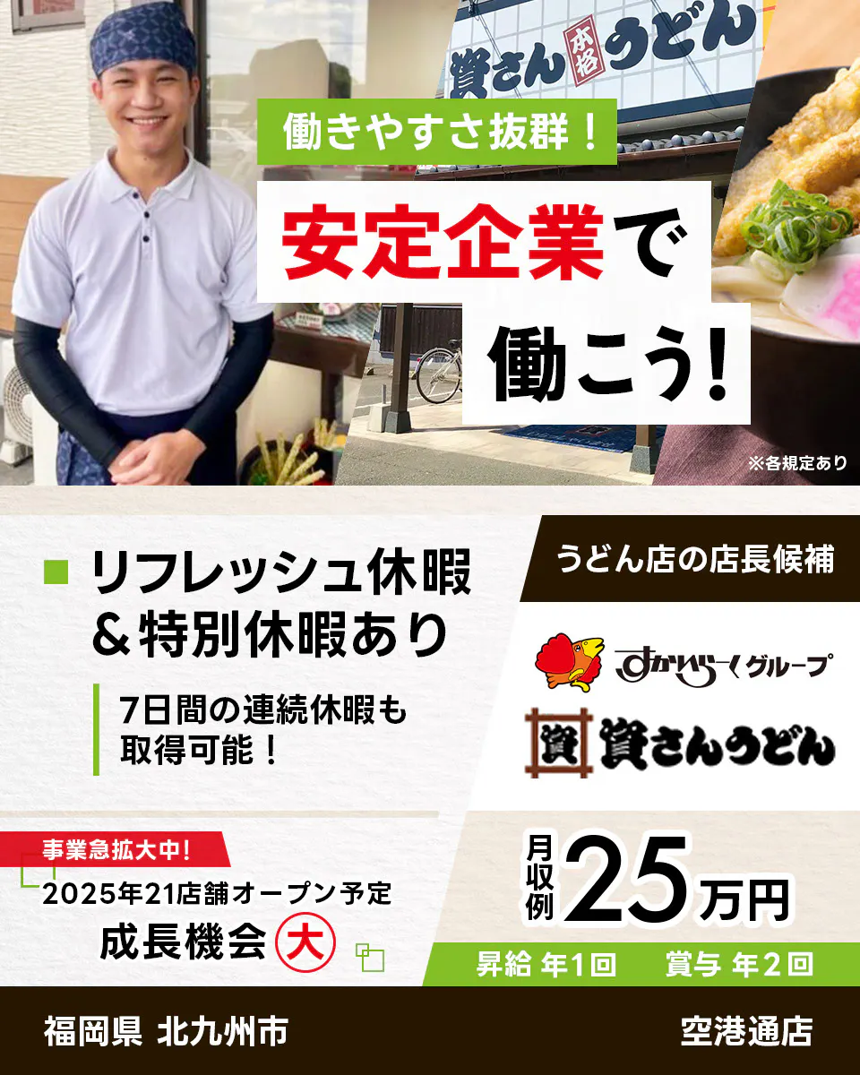 株式会社資さん 働きやすさ抜群 安定企業で働こう うどん店の店長候補 福岡県 北九州市 空港通店 すかいらーくグループ リフレッシュ休暇・特別休暇あり 7日間の連続休暇も取得可能 事業急拡大中 2025年21店舗オープン予定 成長機会大 月収例25万円 昇給年1回 賞与年2回 ※各規定あり