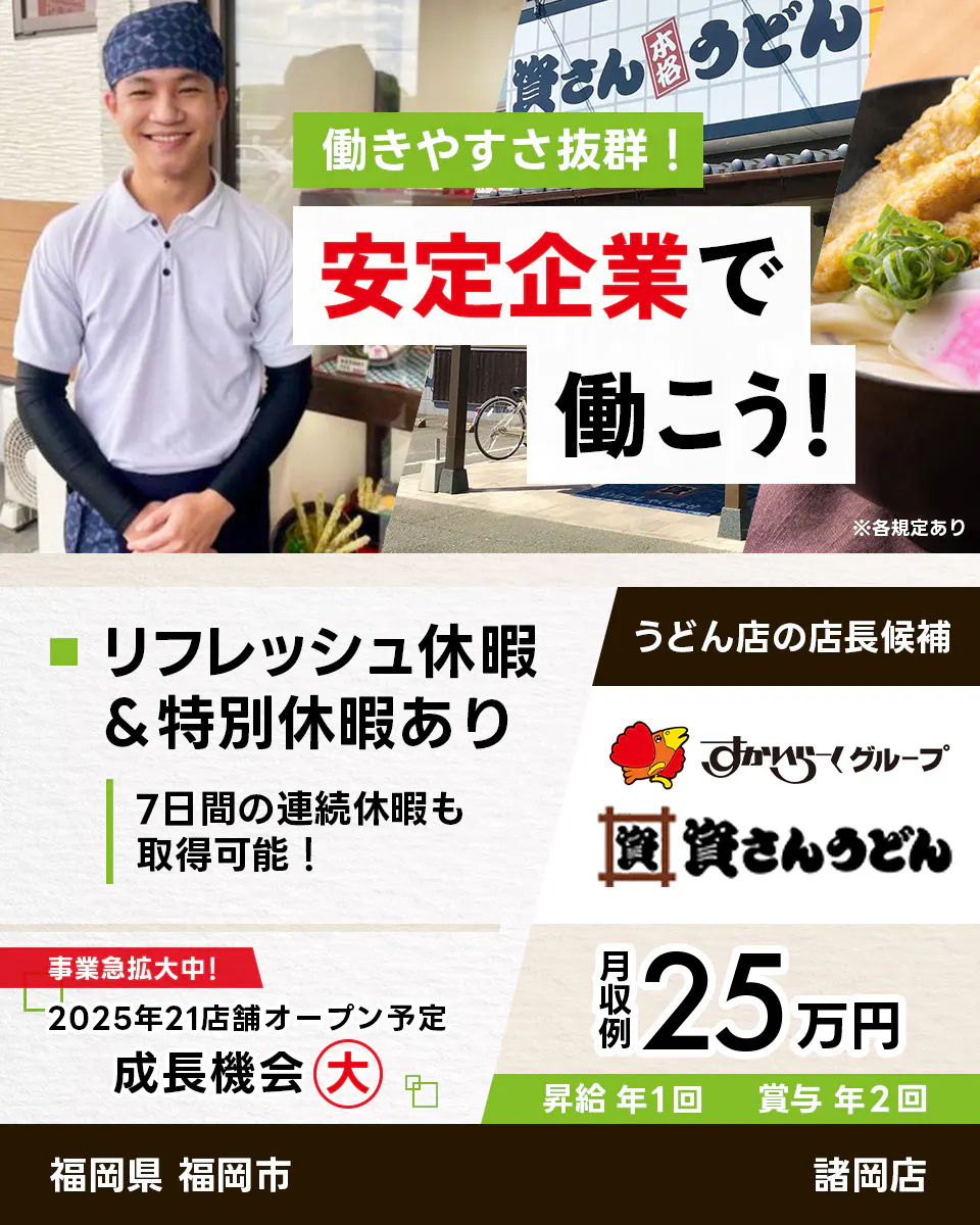 株式会社資さん　働きやすさ抜群　安定企業で働こう　うどん店の店長候補　福岡県　福岡市　諸岡店　すかいらーくグループ　リフレッシュ休暇・特別休暇あり　7日間の連続休暇も取得可能　事業急拡大中　2025年21店舗オープン予定　成長機会大　月収例25万円　昇給年1回　賞与年2回　※各規定あり