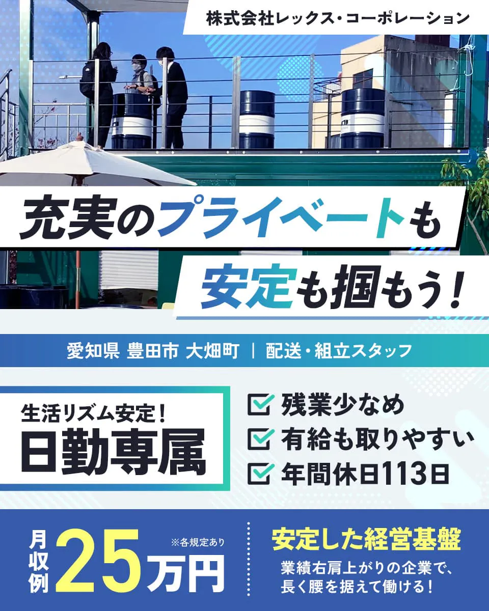 株式会社レックス・コーポレーション　充実のプライベートも安定も掴もう！　生活リズム安定　日勤専属　残業少なめ　年間休日113日　愛知県豊田市大畑町　配送・組立スタッフ　※各規定あり　有休もとりやすい　月収例25万円　安定した経営基盤　業績右肩上がりの企業で長く腰を据えて働ける！