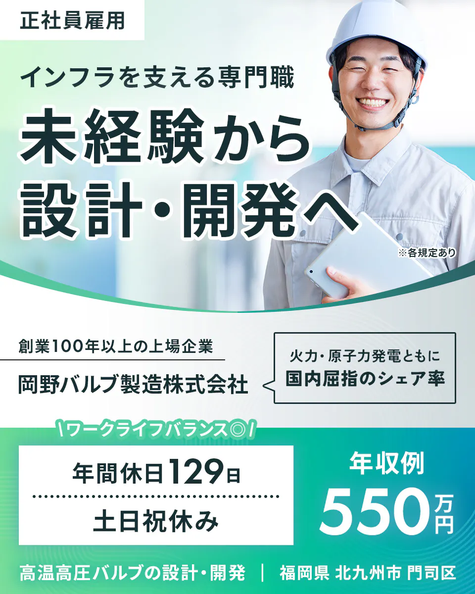 岡野バルブ製造 正社員雇用 インフラを支える専門職 未経験から 設計・開発へ ※各規定あり 創業100年以上の上場企業 岡野バルブ製造株式会社 火力・原子力発電ともに 国内屈指のシェア率 ワークライフバランス 年間休日129日 土日祝休み 年収例 550万円 高温高圧バルブの設計・開発 福岡県 北九州市 門司区