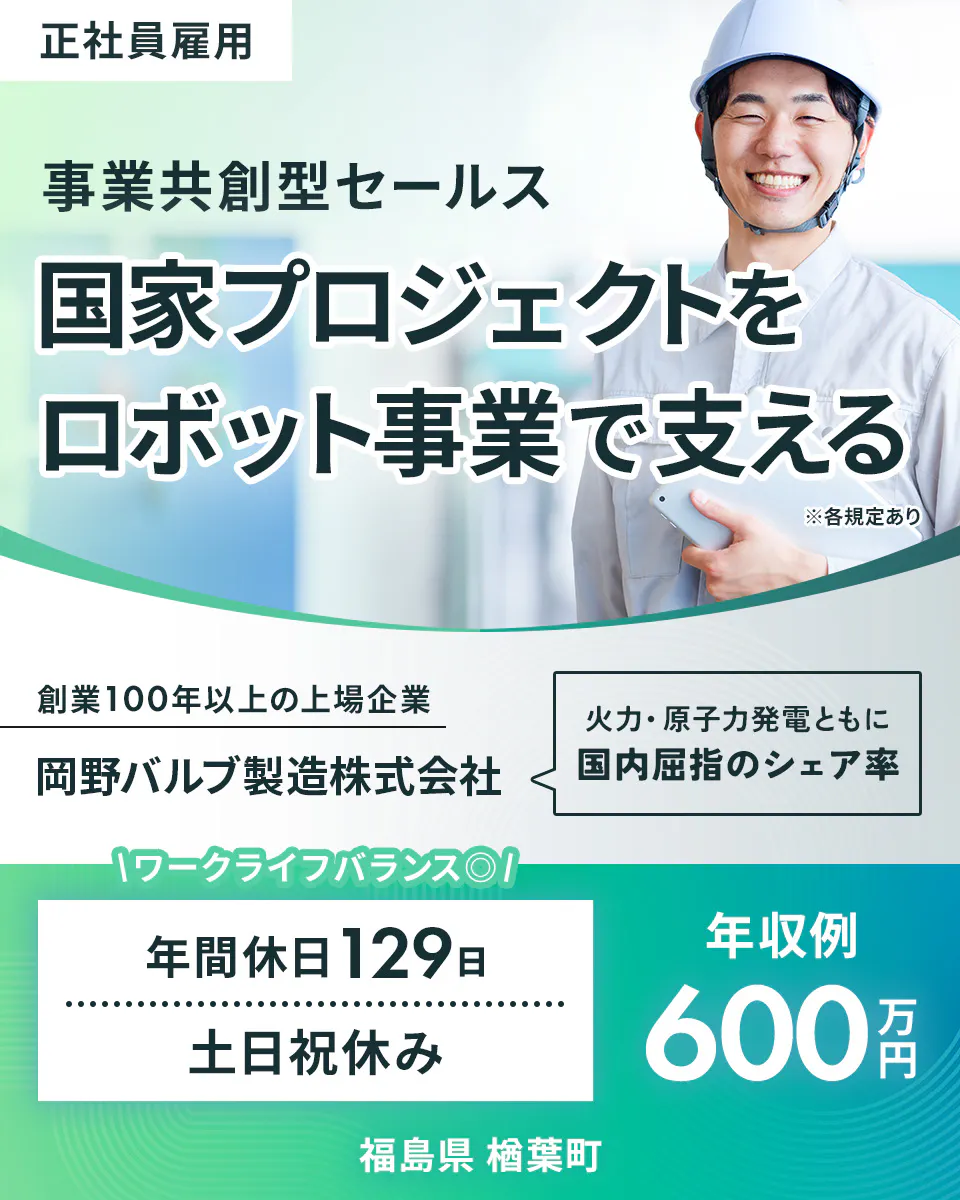 岡野バルブ製造 正社員雇用 事業共創型セールス 国家プロジェクトを ロボット事業で支える ※各規定あり 創業100年以上の上場企業 岡野バルブ製造株式会社 火力・原子力発電ともに 国内屈指のシェア率 ワークライフバランス 年間休日129日 年収例 600万円 土日祝休み 福島県 楢葉町