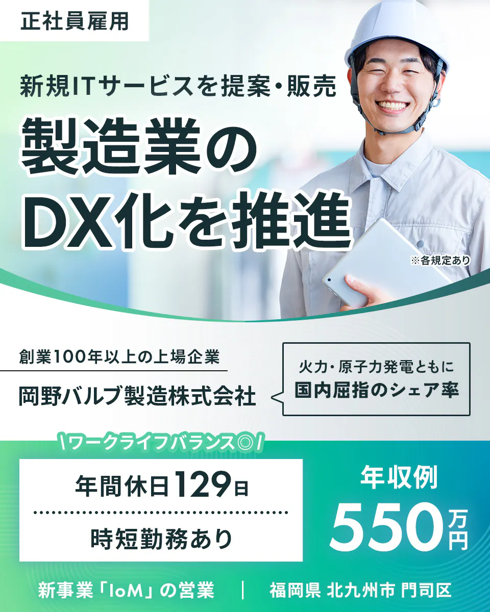岡野バルブ製造 正社員雇用 新規ITサービスを提案・販売 製造業の DX化を推進 ※各規定あり 創業100年以上の上場企業 岡野バルブ製造株式会社 火力・原子力発電ともに 国内屈指のシェア率 ワークライフバランス 年間休日129日 時短勤務あり 年収例 550万円 新事業「IoM」の営業 福岡県 北九州市 門司区