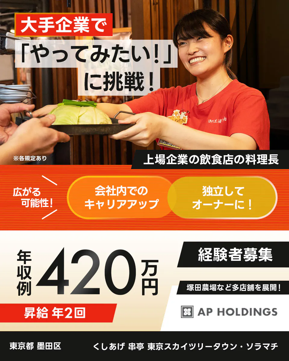 株式会社エー・ピーホールディングス 大手企業で「やってみたい!」に挑戦! 上場企業の飲食店の料理長 広がる可能性! 会社内でのキャリアアップ 独立してオーナーに! 年収例420万円 昇給年2回 経験者募集 塚田農場など多店舗を展開! ※各規定あり
