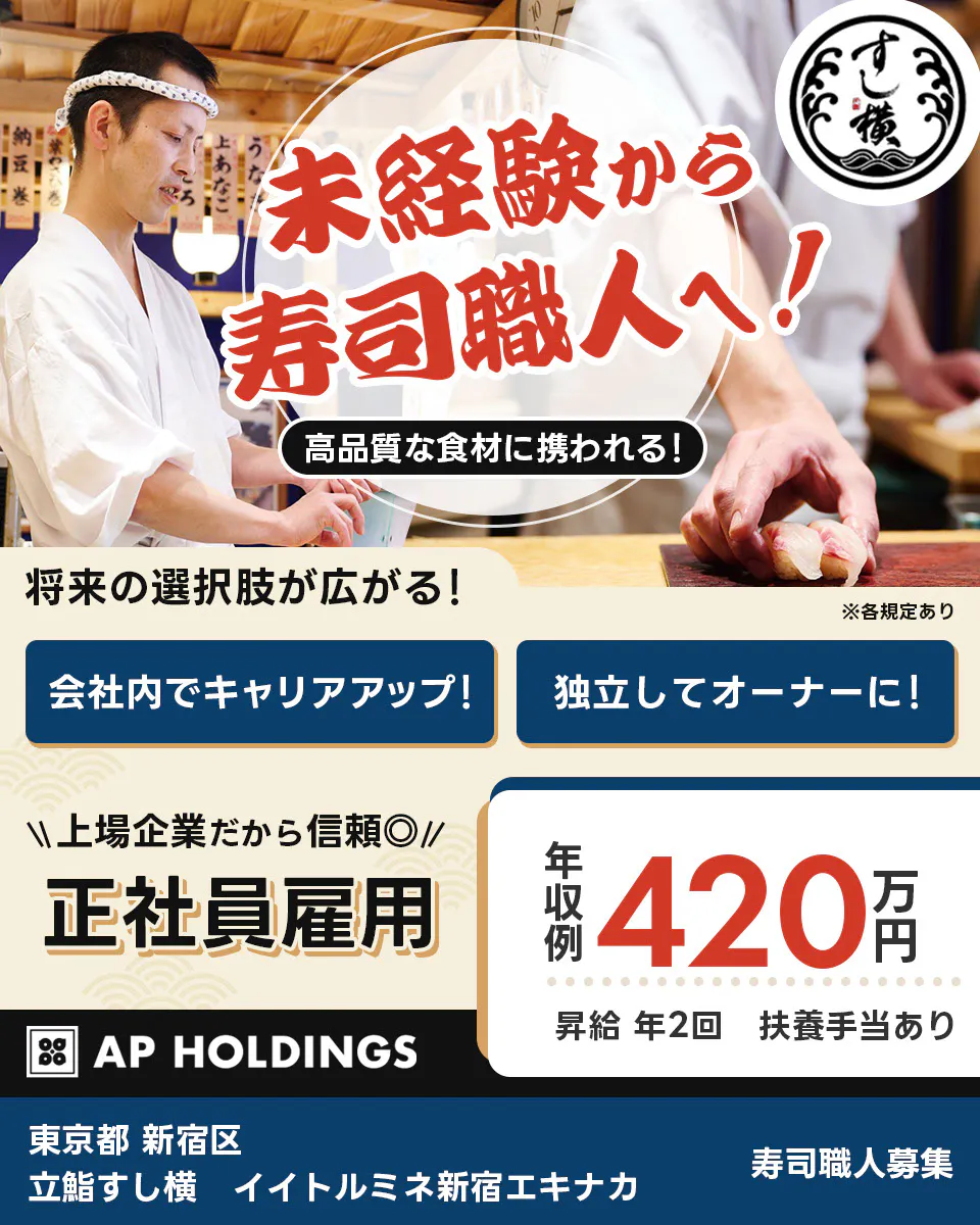 株式会社エー・ピーホールディングス　未経験から寿司職人へ！　高品質な食材に携われる！　将来の選択肢が広がる！　会社内でキャリアアップ！　独立してオーナーに！　上場企業だから信頼　正社員雇用　年収例420万円　昇給年2回　扶養手当あり　AP　HOLDINGS　寿司職人補助募集　※各規定あり 東京都新宿区　立鮨すし横　イイトルミネ新宿エキナカ