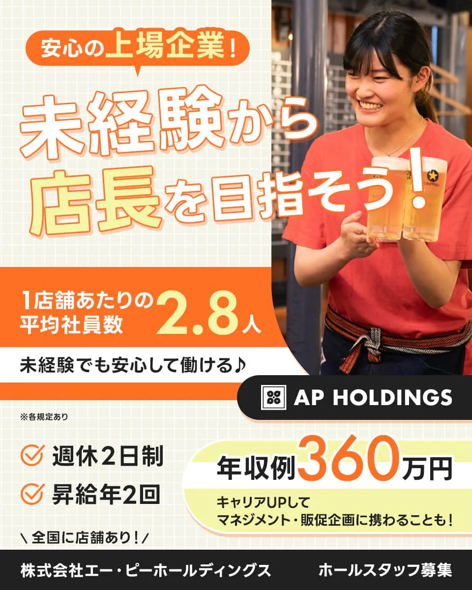 株式会社エー・ピーホールディングス　安心の上場企業！未経験から店長を目指そう！　1店舗あたりの平均社員数2.8人　未経験でも安心して働ける♪　年収例360万円｜キャリアUPしてマネジメント・販促企画に携わることも！　週休2日制　昇給年2回　＼全国に店舗あり！／ホールスタッフ募集　※各規定あり