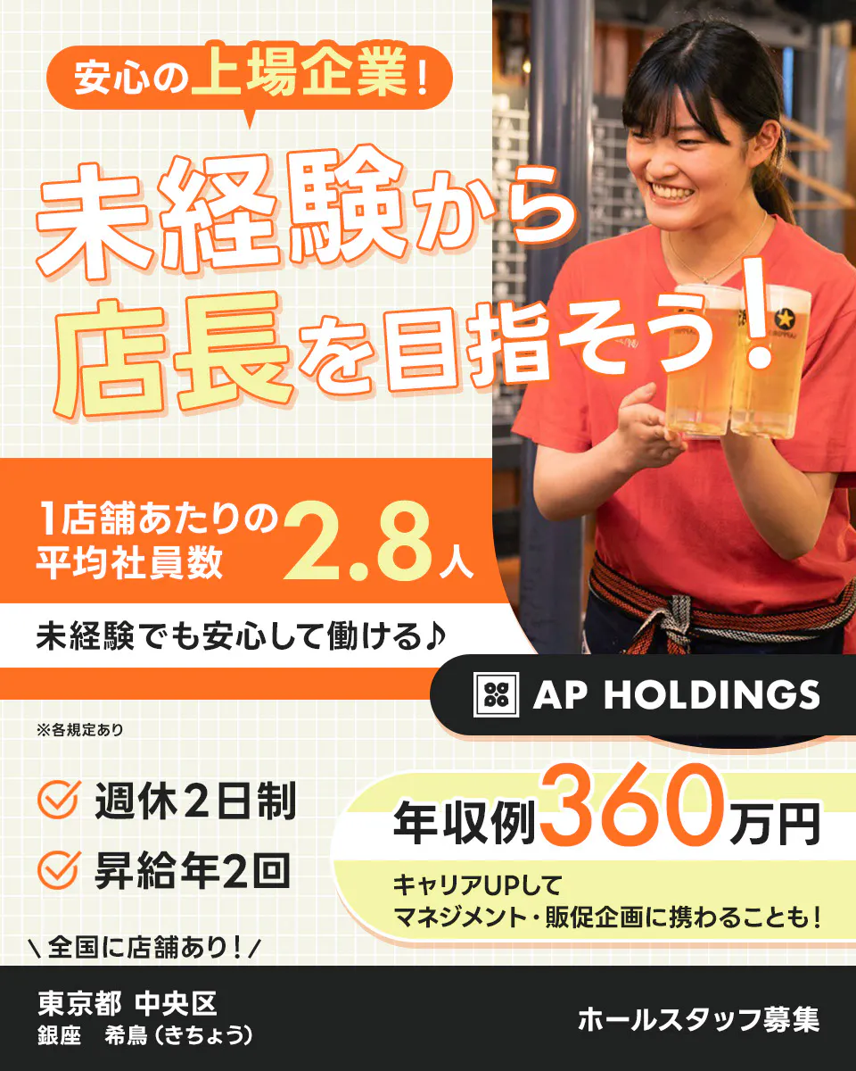 株式会社エー・ピーホールディングス　安心の上場企業！未経験から店長を目指そう！　1店舗あたりの平均社員数2.8人　未経験でも安心して働ける♪　年収例360万円｜キャリアUPしてマネジメント・販促企画に携わることも！　週休2日制　昇給年2回　＼全国に店舗あり！／ホールスタッフ募集　※各規定あり　銀座　希鳥（きちょう）　東京都中央区