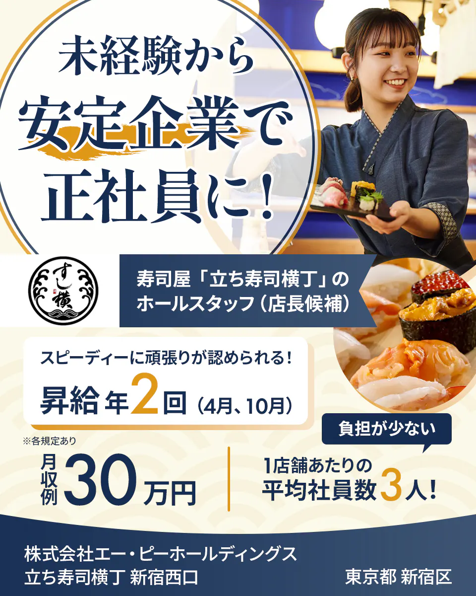 株式会社エー・ピーホールディングス  未経験から 安定企業で 正社員に！ 寿司屋「立ち寿司横丁」のホールスタッフ（店長候補） スピーディーに頑張りが認められる！ 昇給年2回（4月、10月） 負担が少ない 月収例30万円 1店舗あたりの平均社員数3人！  立ち寿司横丁 新宿西口 東京都 新宿区 ※各規定あり 