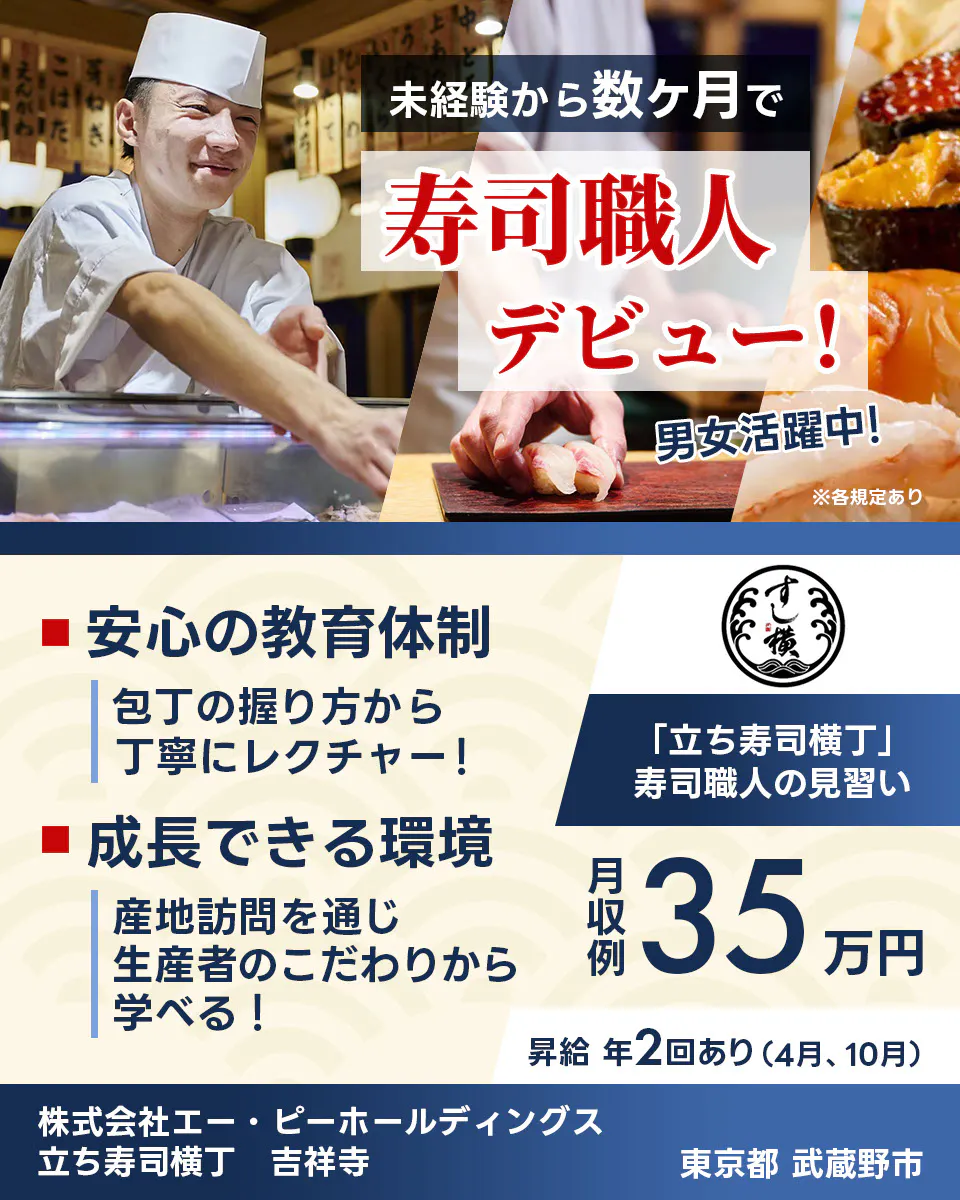 株式会社エー・ピーホールディングス　未経験から数ヶ月で 寿司職人 デビュー！ 男女活躍中！  安心の教育体制 包丁の握り方から丁寧にレクチャー！ 成長できる環境 産地訪問を通じ生産者のこだわりから学べる！ 「立ち寿司横丁」 寿司職人の見習い 月収例 35万円 昇給 年2回あり（4月、10月） 株式会社エー・ピーホールディングス 立ち寿司横丁 吉祥寺 東京都 武蔵野市 ※各規定あり