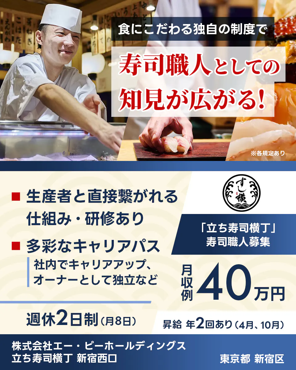 株式会社エー・ピーホールディングス 食にこだわる独自の制度で 寿司職人としての 知見が広がる! 生産者と直接繋がれる仕組み・研修あり 多彩なキャリアパス 社内でキャリアアップ、オーナーとして独立など 「立ち寿司横丁」 寿司職人募集 月収例 40万円 週休2日制(月8日) 昇給 年2回あり(4月、10月) 株式会社エー・ピーホールディングス 立ち寿司横丁 新宿西口 東京都 新宿区 ※各規定あり