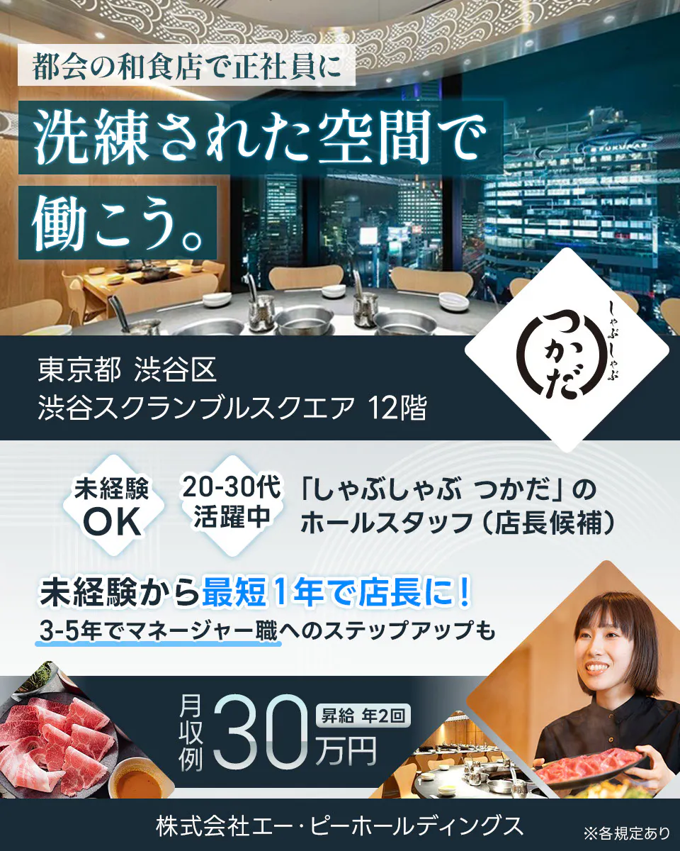株式会社エー・ピーホールディングス 都会の和食店で正社員に 洗練されて空間で働こう。 東京都渋谷区 渋谷スクランブルスクエア12階 20−30代活躍中 しゃぶしゃぶつかだ のホールスタッフ(店長候補) 未経験から最短1年で店長に 月収例30万円 昇給年2回 ※各規定あり