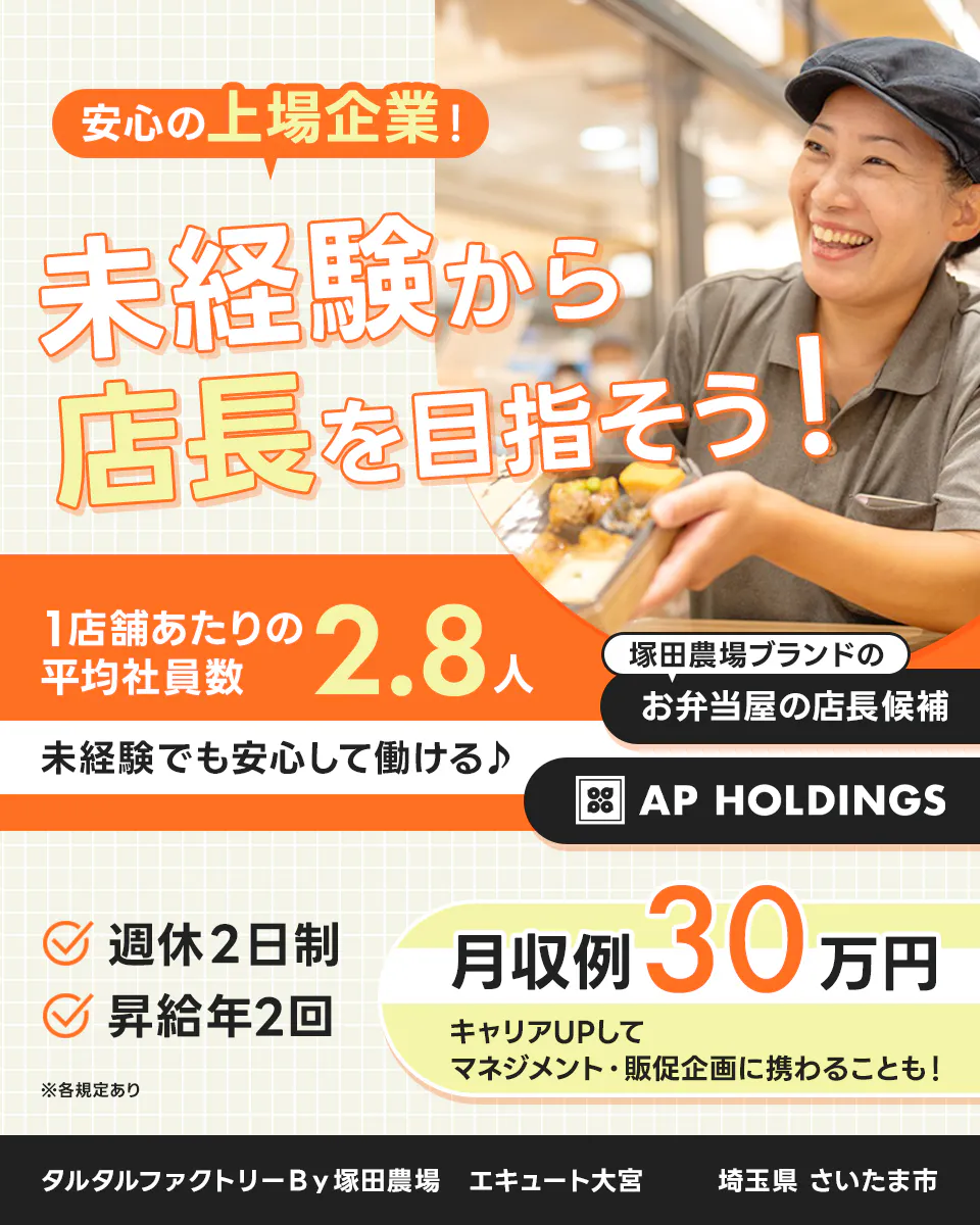 株式会社エー・ピーホールディングス　安心の上場企業！未経験から店長を目指そう！　1店舗あたりの平均社員数2.8人　未経験でも安心して働ける　月収例30円　キャリアUPしてマネジメント・販促企画に携わることも！　週休2日制　昇給年2回　塚田農場ブランドのお弁当屋の店長候補　※各規定あり　タルタルファクトリーＢｙ塚田農場　エキュート大宮　神奈川県さいたま市