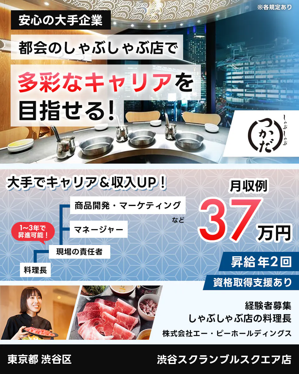 株式会社エー・ピーホールディングス 安定の大手企業 都会のしゃぶしゃぶ店で多彩なキャリアを目指せる! 大手でキャリア&収入UP! 料理長 現場の責任者 マネージャー 商品開発・マーケティングなど 1~3年で昇進可能! 月収例35万円 昇給年2回 資格取得支援あり 経験者募集 しゃぶしゃぶ店の料理長 東京都 渋谷区 渋谷スクランブルスクエア店 ※各規定あり