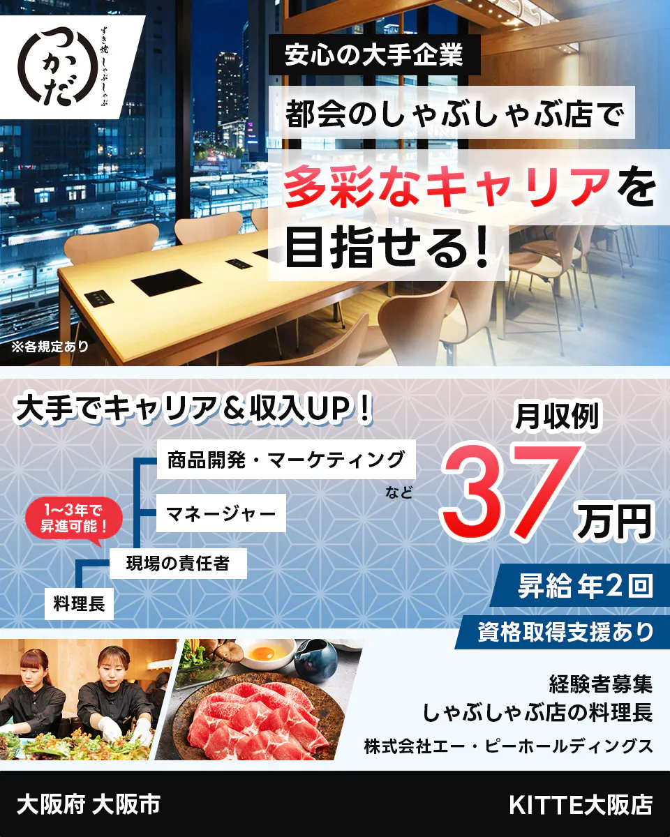 株式会社エー・ピーホールディングス　安定の大手企業　都会のしゃぶしゃぶ店で多彩なキャリアを目指せる！　大手でキャリア＆収入UP!　料理長　現場の責任者　マネージャー　商品開発・マーケティングなど　１～３年で昇進可能！　月収例35万円　昇給年2回　資格取得支援あり　経験者募集　しゃぶしゃぶ店の料理長　大阪府　大阪市　KITTE大阪店 　※各規定あり