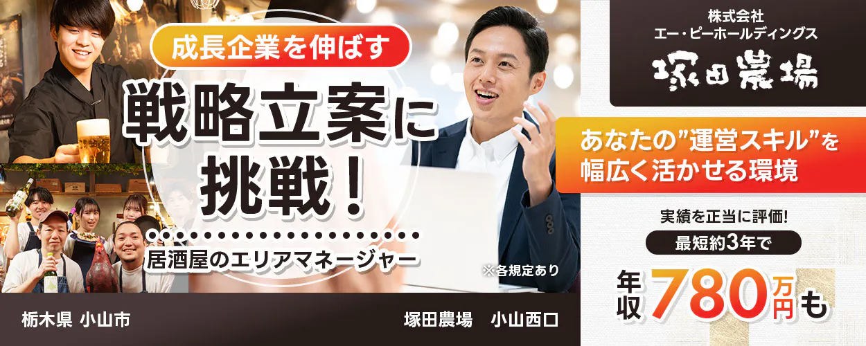 株式会社エー・ピーホールディングス 塚田農場 成長企業を伸ばす 戦略立案に挑戦! 居酒屋のエリアマネージャー ※各規定あり あなたの運営スキルを幅広く活かせる環境 実績を正当に評価! 最短約3年で年収780万円も