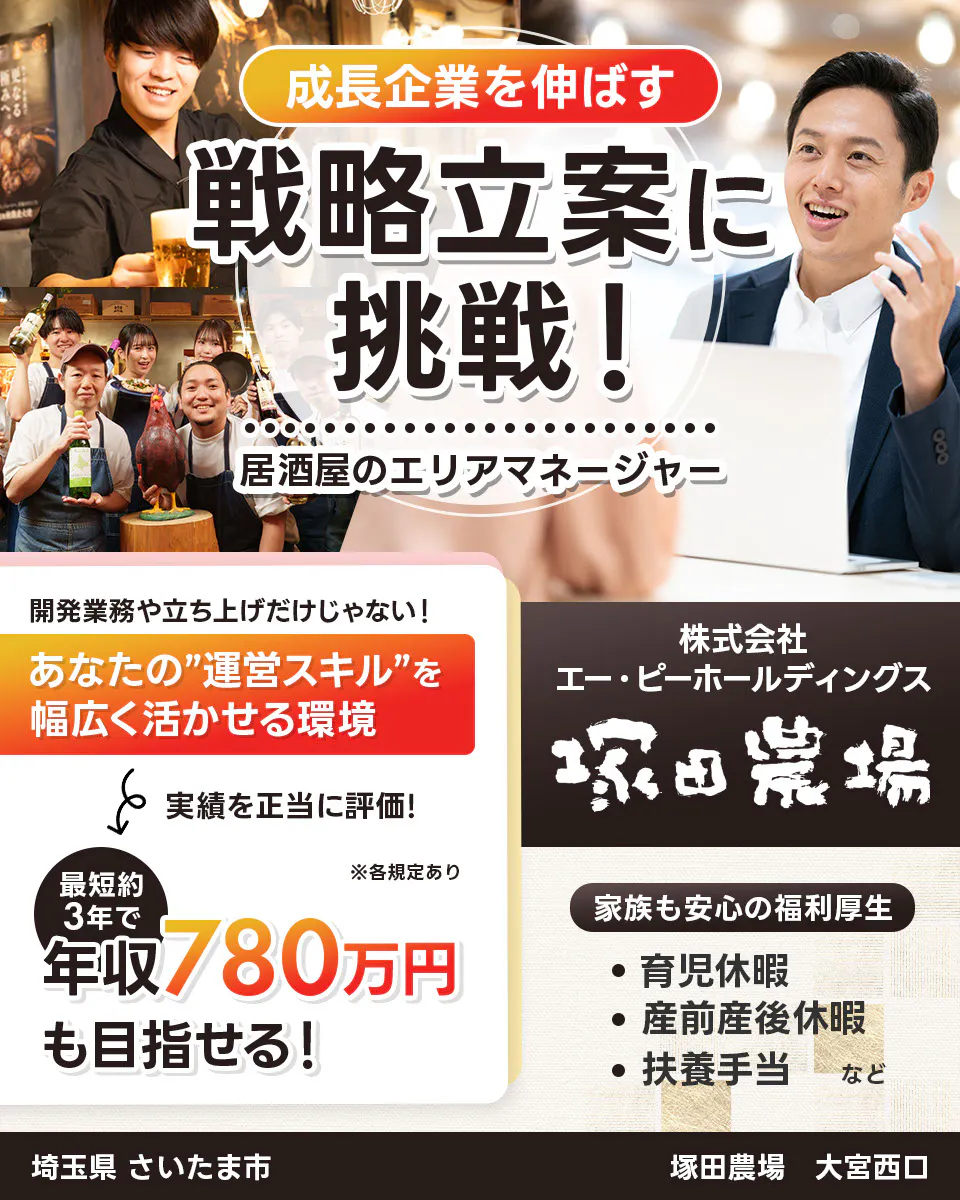 株式会社エー・ピーホールディングス 塚田農場 成長企業を伸ばす 戦略立案に挑戦! 居酒屋のエリアマネージャー ※各規定あり 開発業務や立ち上げだけじゃない! あなたの運営スキルを幅広く活かせる環境 実績を正当に評価! 最短約3年で年収780万円も目指せる! 家族も安心の福利厚生 育児休暇 産前産後休暇 扶養手当など
