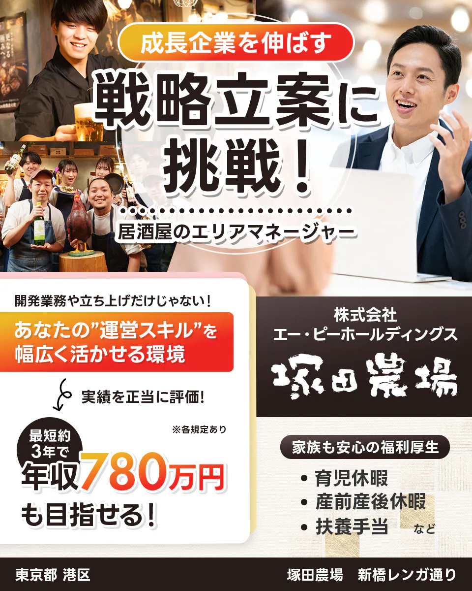 株式会社エー・ピーホールディングス 塚田農場 成長企業を伸ばす 戦略立案に挑戦! 居酒屋のエリアマネージャー ※各規定あり 開発業務や立ち上げだけじゃない! あなたの運営スキルを幅広く活かせる環境 実績を正当に評価! 最短約3年で年収780万円も目指せる! 家族も安心の福利厚生 育児休暇 産前産後休暇 扶養手当など