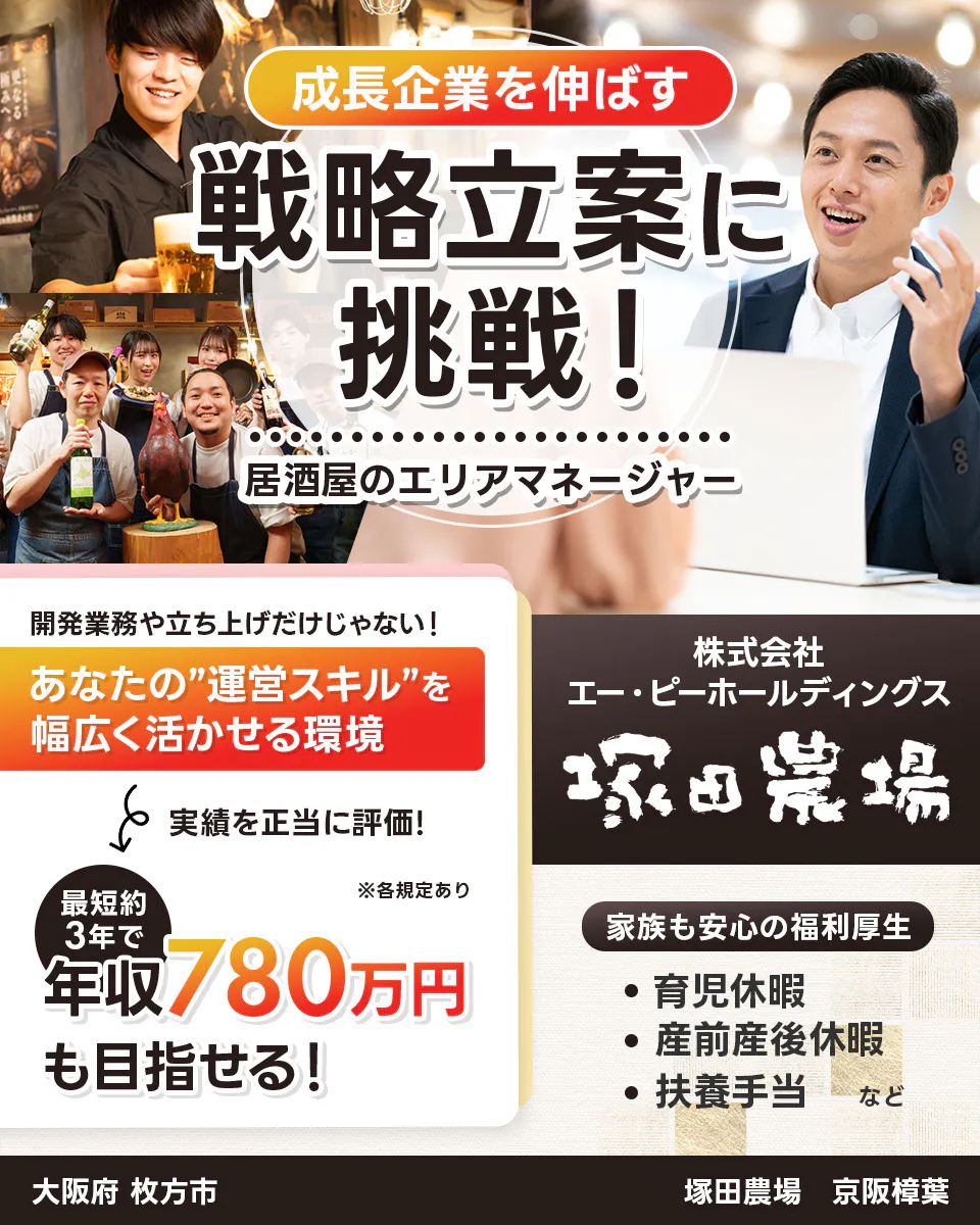 株式会社エー・ピーホールディングス　塚田農場　成長企業を伸ばす　戦略立案に挑戦！　居酒屋のエリアマネージャー　※各規定あり　開発業務や立ち上げだけじゃない！　あなたの運営スキルを幅広く活かせる環境　実績を正当に評価！　最短約3年で年収780万円も目指せる！　家族も安心の福利厚生　育児休暇　産前産後休暇　扶養手当など　