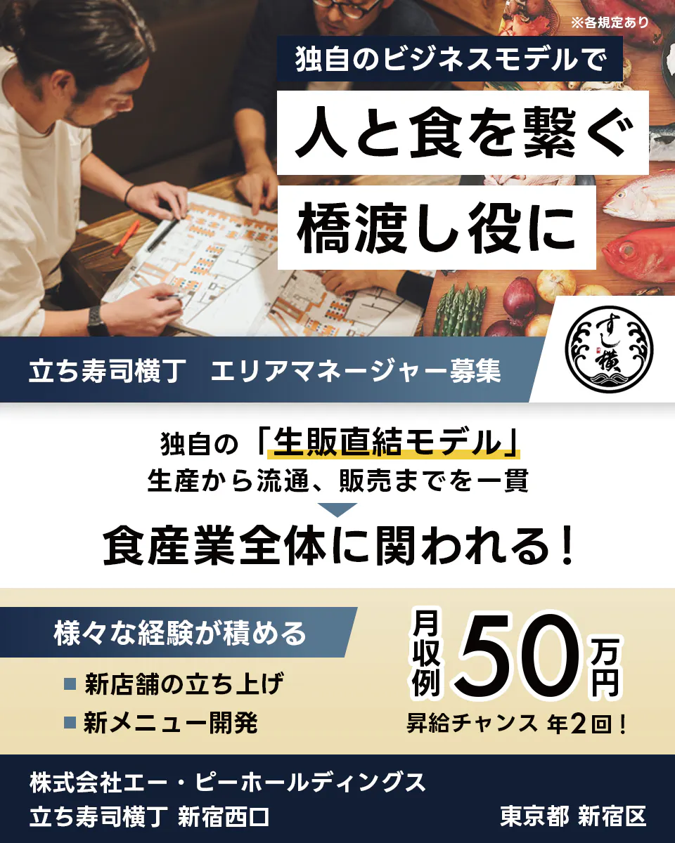 株式会社エー・ピーホールディングス 独自のビジネスモデルで 人と食を繋ぐ 橋渡し役に 立ち寿司横丁 エリアマネージャー募集 独自の「生販直結モデル」 生産から流通、販売までを一貫 食産業全体に関われる! 様々な経験が積める 新店舗の立ち上げ 新メニュー開発 月収例 50万円 昇給チャンス 年2回! 株式会社エー・ピーホールディングス 立ち寿司横丁 新宿西口 東京都 新宿区 ※各規定あり