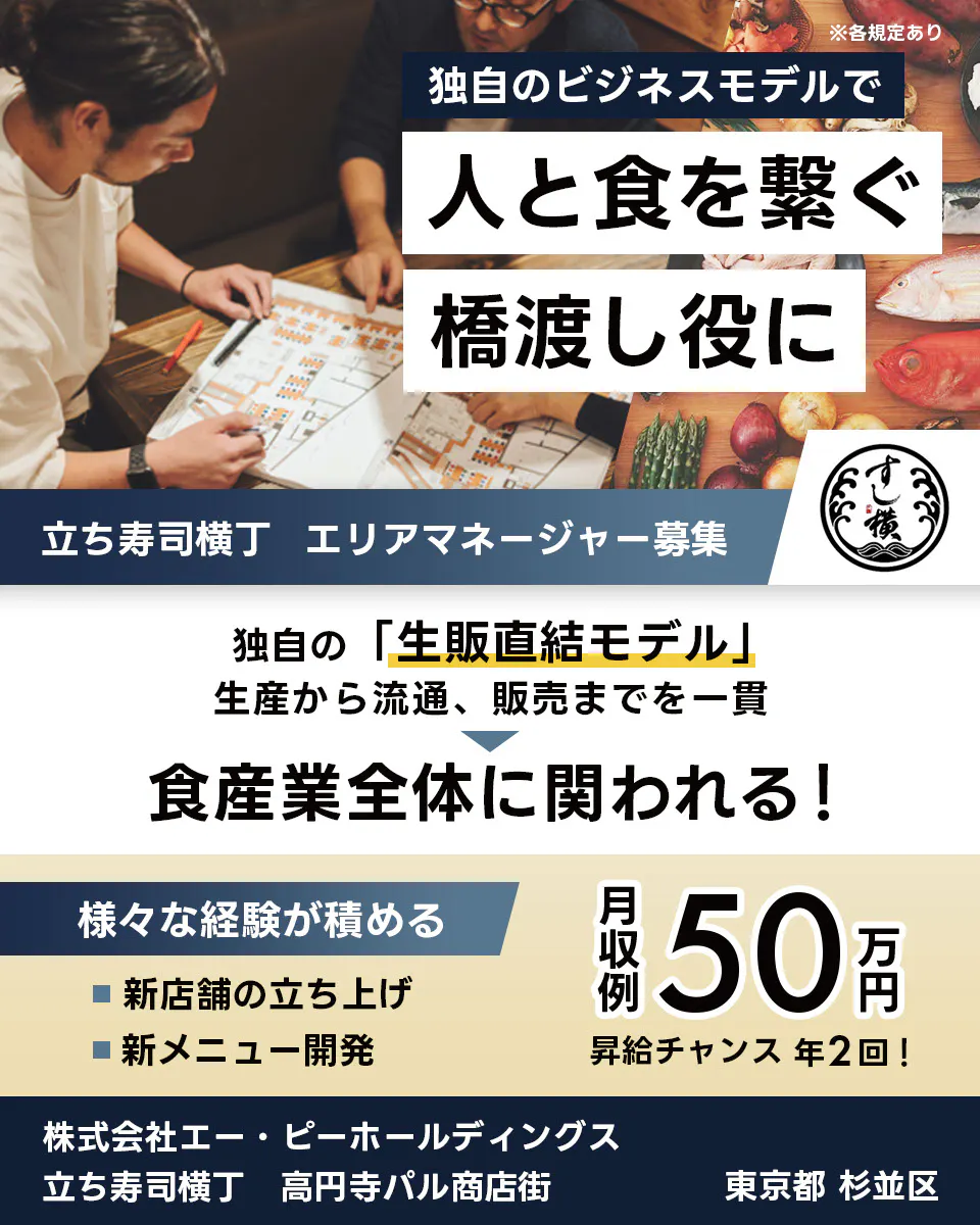 株式会社エー・ピーホールディングス 独自のビジネスモデルで 人と食を繋ぐ 橋渡し役に 立ち寿司横丁 エリアマネージャー募集 独自の「生販直結モデル」 生産から流通、販売までを一貫 食産業全体に関われる! 様々な経験が積める 新店舗の立ち上げ 新メニュー開発 月収例 50万円 昇給チャンス 年2回! 株式会社エー・ピーホールディングス 立ち寿司横丁 高円寺パル商店街 東京都 杉並区 ※各規定あり