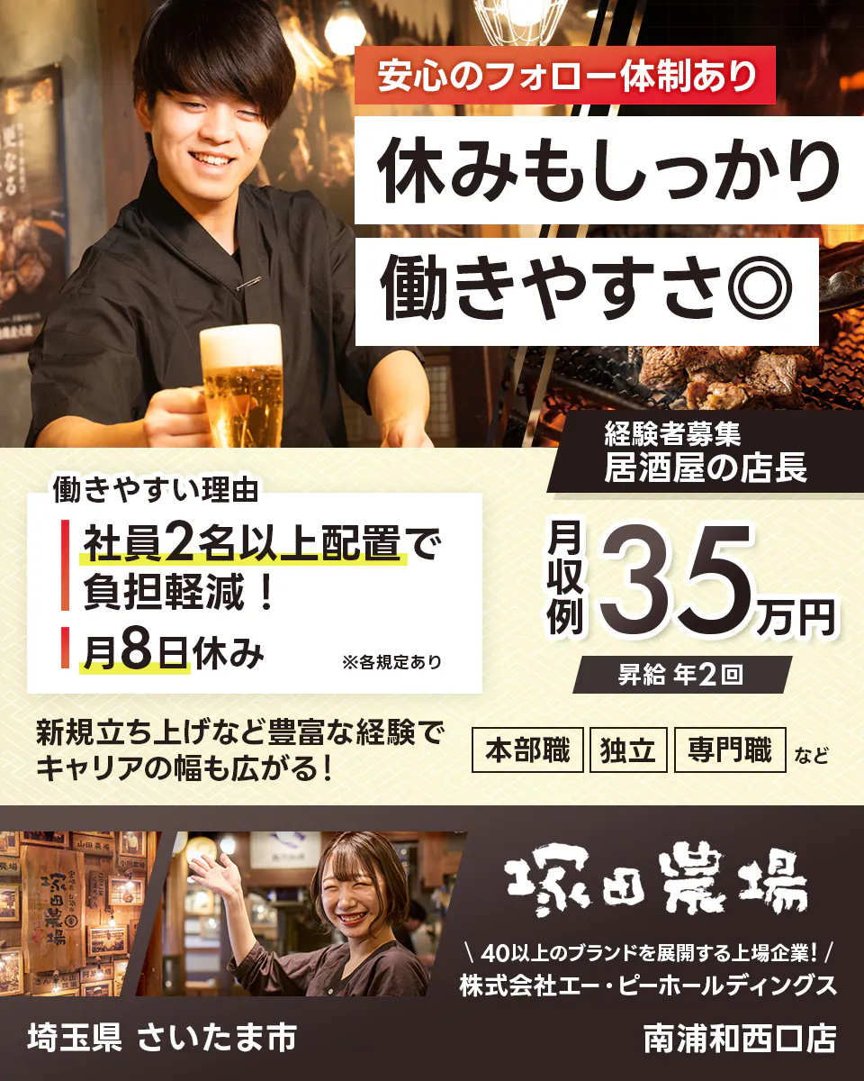 株式会社エー・ピーホールディングス 塚田農場 安心のフォロー体制あり 休みもしっかり働きやすさ◎ 社員2名以上配置で負担軽減! 月8日休み ※各規定あり 月収例35万円 昇給年2回 新規立ち上げなど豊富な経験でキャリアの幅も広がる! 本部職 独立 専門職など 40以上のブランドを展開する上場企業! 埼玉県さいたま市 南浦和西口店 居酒屋の店長