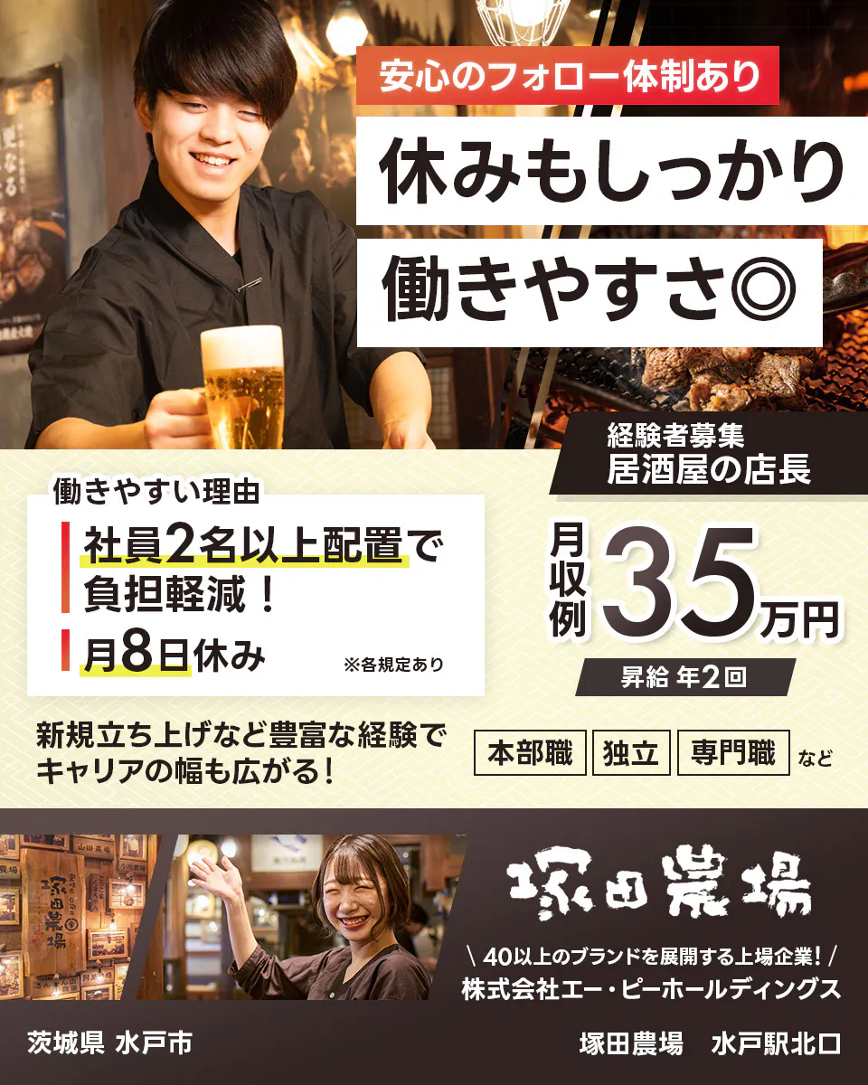 株式会社エー・ピーホールディングス 塚田農場 安心のフォロー体制あり 休みもしっかり働きやすさ◎ 社員2名以上配置で負担軽減! 月8日休み ※各規定あり 月収例35万円 昇給年2回 新規立ち上げなど豊富な経験でキャリアの幅も広がる! 本部職 独立 専門職など 40以上のブランドを展開する上場企業! 居酒屋の店長