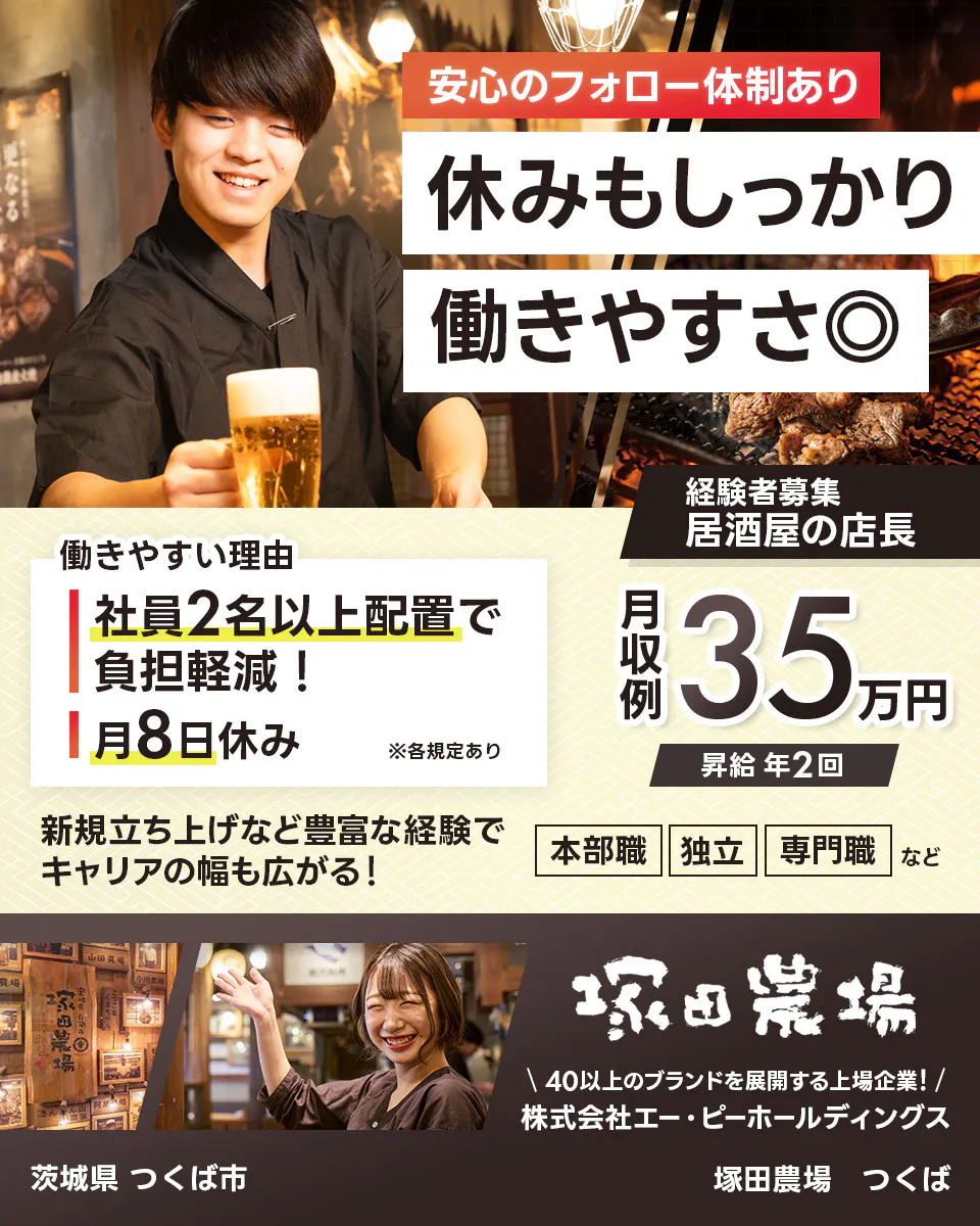 株式会社エー・ピーホールディングス 塚田農場 安心のフォロー体制あり 休みもしっかり働きやすさ◎ 社員2名以上配置で負担軽減! 月8日休み ※各規定あり 月収例35万円 昇給年2回 新規立ち上げなど豊富な経験でキャリアの幅も広がる! 本部職 独立 専門職など 40以上のブランドを展開する上場企業! 居酒屋の店長