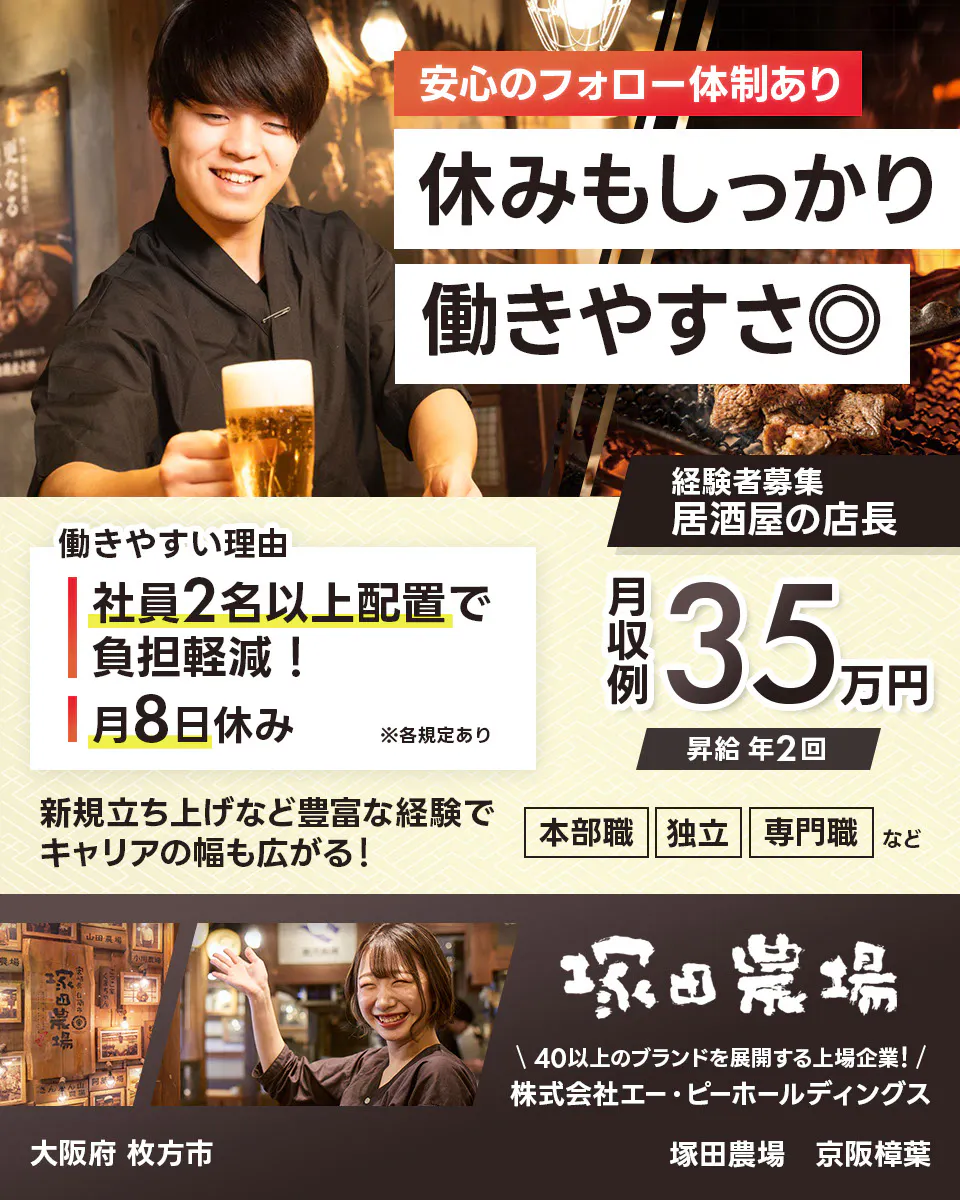 株式会社エー・ピーホールディングス 塚田農場 安心のフォロー体制あり 休みもしっかり働きやすさ◎ 社員2名以上配置で負担軽減! 月8日休み ※各規定あり 月収例35万円 昇給年2回 新規立ち上げなど豊富な経験でキャリアの幅も広がる! 本部職 独立 専門職など 40以上のブランドを展開する上場企業! 居酒屋の店長
