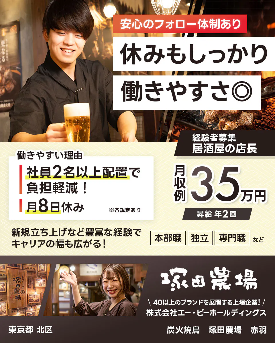 株式会社エー・ピーホールディングス 塚田農場 安心のフォロー体制あり 休みもしっかり働きやすさ◎ 社員2名以上配置で負担軽減! 月8日休み ※各規定あり 月収例35万円 昇給年2回 新規立ち上げなど豊富な経験でキャリアの幅も広がる! 本部職 独立 専門職など 40以上のブランドを展開する上場企業! 居酒屋の店長