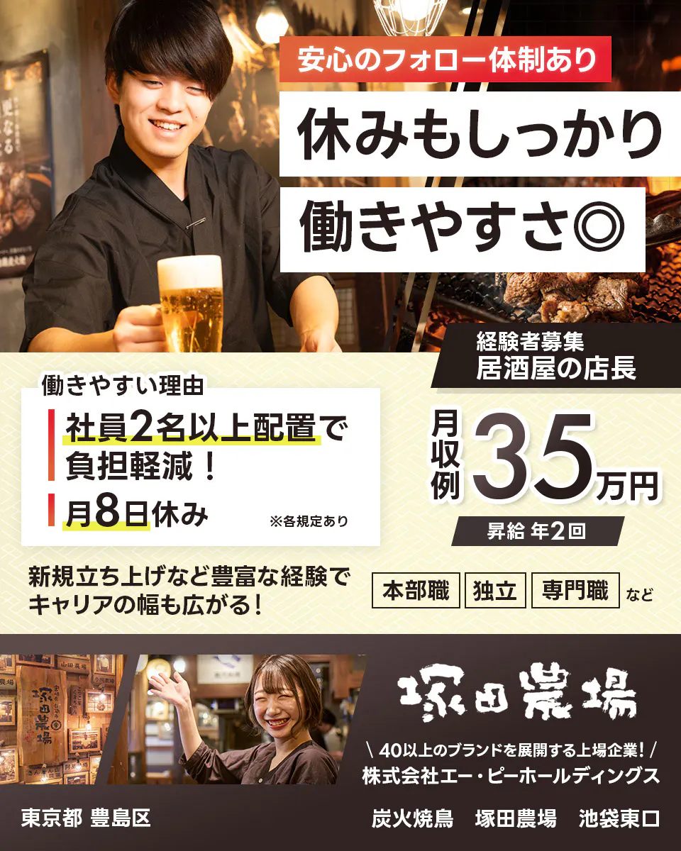 株式会社エー・ピーホールディングス 塚田農場 安心のフォロー体制あり 休みもしっかり働きやすさ◎ 社員2名以上配置で負担軽減! 月8日休み ※各規定あり 月収例35万円 昇給年2回 新規立ち上げなど豊富な経験でキャリアの幅も広がる! 本部職 独立 専門職など 40以上のブランドを展開する上場企業! 居酒屋の店長